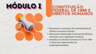 CONSTITUIÇÃO
FEDERAL DE 1988 E
DIREITOS HUMANOS
Reconhecer o processo de materialização de
direitos humanos no Brasil.
Relacionar a Declaração Universal dos Direitos
Humanos com a legislação brasileira.
Identificar os direitos humanos na CF de 1988
e como são materializados na
contemporaneidade.
MÓDULO I
MÓDULO I
MÓDULO I
 