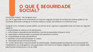 O QUE É SEGURIDADE
SOCIAL?
Constituição Federal - 194, Parágrafo único
Art. 194. A seguridade social compreende um conjunto integrado de ações de iniciativa dos poderes públicos e da
sociedade, destinadas a assegurar os direitos relativos à saúde, à previdência e à assistência social.
Parágrafo único. Compete ao poder público, nos termos da lei, organizar a seguridade social, com base nos seguintes
objetivos:
I - universalidade da cobertura e do atendimento;
II - uniformidade e equivalência dos benefícios e serviços às populações urbanas e rurais;
III - seletividade e distributividade na prestação dos benefícios e serviços;
IV - irredutibilidade do valor dos benefícios;
V - eqüidade na forma de participação no custeio;
VI - diversidade da base de financiamento;
VII - caráter democrático e descentralizado da administração, mediante gestão quadripartite, com participação dos
trabalhadores, dos empregadores, dos aposentados e do Governo nos órgãos colegiados. (Inciso com redação dada
pela Emenda Constitucional nº 20, de 1998)
 
