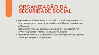 ORGANIZAÇÃO DA
SEGURIDADE SOCIAL
Regime Geral de Previdência Social (RGPS): trabalhadores urbanos e
rurais, empregados domésticos, servidores públicos e trabalhadores
autônomos
Regime de Previdência Social dos Funcionários Públicos (RPSPF):
servidores públicos federais, estaduais e municipais
Regime de Previdência Complementar: planos de previdência privada
criados por empresas ou entidades
 