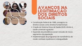 AVANÇOS NA
LEGITIMAÇÃO
DOS DIREITOS
SOCIAIS
Constituição Federal de 1988: consagrou os
direitos sociais como direitos fundamentais
Criação do Sistema Único de Saúde (SUS): direito à
saúde universal e gratuito
Expansão da previdência social: inclusão de novos
segmentos da população
Implementação de programas de transferência de
renda: combate à pobreza e à desigualdade
 