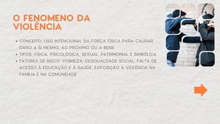 O FENOMENO DA
VIOLÊNCIA
CONCEITO: USO INTENCIONAL DA FORÇA FÍSICA PARA CAUSAR
DANO A SI MESMO, AO PRÓXIMO OU A BENS
TIPOS: FÍSICA, PSICOLÓGICA, SEXUAL, PATRIMONIAL E SIMBÓLICA
FATORES DE RISCO: POBREZA, DESIGUALDADE SOCIAL, FALTA DE
ACESSO À EDUCAÇÃO E À SAÚDE, EXPOSIÇÃO À VIOLÊNCIA NA
FAMÍLIA E NA COMUNIDADE
 