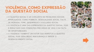 A QUESTÃO SOCIAL É UM CONJUNTO DE PROBLEMAS SOCIAIS
INTERLIGADOS, COMO POBREZA, DESIGUALDADE SOCIAL, FALTA
DE MORADIA, FOME, DESEMPREGO E EXCLUSÃO SOCIAL
A VIOLÊNCIA É UMA DAS EXPRESSÕES DA QUESTÃO SOCIAL, POIS
É RESULTADO DAS CONDIÇÕES PRECÁRIAS DE VIDA E DA FALTA
DE OPORTUNIDADES
A VIOLÊNCIA TAMBÉM É UM FATOR QUE PERPETUA A QUESTÃO
SOCIAL, POIS GERA MEDO, INSEGURANÇA E IMPEDE O
DESENVOLVIMENTO SOCIAL
VIOLÊNCIA COMO EXPRESSÃO
DA QUESTÃO SOCIAL
 