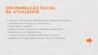DISCRIMINAÇÃO RACIAL
NA ATUALIDADE
CONCEITO: TRATAMENTO DIFERENCIADO E DESIGUAL DE PESSOAS
COM BASE NA SUA RAÇA OU COR DA PELE
TIPOS: DIRETA E INDIRETA
MANIFESTAÇÕES: PRECONCEITO, RACISMO, ESTEREÓTIPOS,
SEGREGAÇÃO E VIOLÊNCIA RACIAL
FATORES DE RISCO: RACISMO ESTRUTURAL, FALTA DE
REPRESENTATIVIDADE, DESIGUALDADE SOCIAL E ECONÔMICA
 