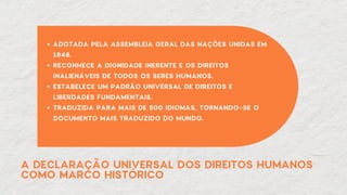 A DECLARAÇÃO UNIVERSAL DOS DIREITOS HUMANOS
COMO MARCO HISTÓRICO
ADOTADA PELA ASSEMBLEIA GERAL DAS NAÇÕES UNIDAS EM
1948.
RECONHECE A DIGNIDADE INERENTE E OS DIREITOS
INALIENÁVEIS DE TODOS OS SERES HUMANOS.
ESTABELECE UM PADRÃO UNIVERSAL DE DIREITOS E
LIBERDADES FUNDAMENTAIS.
TRADUZIDA PARA MAIS DE 500 IDIOMAS, TORNANDO-SE O
DOCUMENTO MAIS TRADUZIDO DO MUNDO.
 