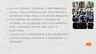 A LUTA CONTRA A VIOLÊNCIA, A DISCRIMINAÇÃO
RACIAL E PELA MATERIALIZAÇÃO DOS DIREITOS É
UM DESAFIO PARA TODA A SOCIEDADE BRASILEIRA
É NECESSÁRIO UM ESFORÇO CONJUNTO DO
GOVERNO, DA SOCIEDADE CIVIL E DAS EMPRESAS
PARA CONSTRUIR UM PAÍS MAIS JUSTO E
IGUALITÁRIO
A EDUCAÇÃO É FUNDAMENTAL PARA PROMOVER A
CULTURA DE PAZ, O RESPEITO À DIVERSIDADE E A
CIDADANIA
 