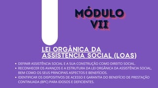 LEI ORGÂNICA DA
ASSISTÊNCIA SOCIAL (LOAS)
DEFINIR ASSISTÊNCIA SOCIAL E A SUA CONSTRUÇÃO COMO DIREITO SOCIAL.
RECONHECER OS AVANÇOS E A ESTRUTURA DA LEI ORGÂNICA DA ASSISTÊNCIA SOCIAL,
BEM COMO OS SEUS PRINCIPAIS ASPECTOS E BENEFÍCIOS.
IDENTIFICAR OS DISPOSITIVOS DE ACESSO E GARANTIA DO BENEFÍCIO DE PRESTAÇÃO
CONTINUADA (BPC) PARA IDOSOS E DEFICIENTES.
MÓDULO
MÓDULO
MÓDULO
VII
VII
VII
 