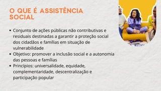 O QUE É ASSISTÊNCIA
SOCIAL
Conjunto de ações públicas não contributivas e
residuais destinadas a garantir a proteção social
dos cidadãos e famílias em situação de
vulnerabilidade
Objetivo: promover a inclusão social e a autonomia
das pessoas e famílias
Princípios: universalidade, equidade,
complementaridade, descentralização e
participação popular
 