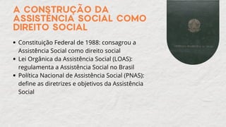 Constituição Federal de 1988: consagrou a
Assistência Social como direito social
Lei Orgânica da Assistência Social (LOAS):
regulamenta a Assistência Social no Brasil
Política Nacional de Assistência Social (PNAS):
define as diretrizes e objetivos da Assistência
Social
A CONSTRUÇÃO DA
ASSISTÊNCIA SOCIAL COMO
DIREITO SOCIAL
 