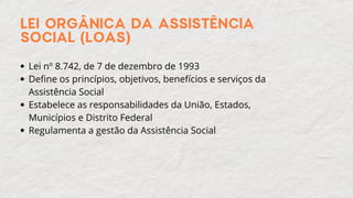 LEI ORGÂNICA DA ASSISTÊNCIA
SOCIAL (LOAS)
Lei nº 8.742, de 7 de dezembro de 1993
Define os princípios, objetivos, benefícios e serviços da
Assistência Social
Estabelece as responsabilidades da União, Estados,
Municípios e Distrito Federal
Regulamenta a gestão da Assistência Social
 