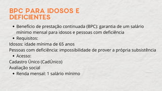 BPC PARA IDOSOS E
DEFICIENTES
Benefício de prestação continuada (BPC): garantia de um salário
mínimo mensal para idosos e pessoas com deficiência
Requisitos:
Idosos: idade mínima de 65 anos
Pessoas com deficiência: impossibilidade de prover a própria subsistência
Acesso:
Cadastro Único (CadÚnico)
Avaliação social
Renda mensal: 1 salário mínimo
 