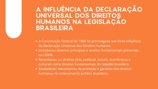 A INFLUÊNCIA DA DECLARAÇÃO
UNIVERSAL DOS DIREITOS
HUMANOS NA LEGISLAÇÃO
BRASILEIRA
A Constituição Federal de 1988 foi promulgada sob forte influência
da Declaração Universal dos Direitos Humanos.
Incorporou diversos princípios e direitos fundamentais presentes
na UDHR.
Reconheceu os direitos civis, políticos, sociais, econômicos e
culturais como direitos fundamentais do cidadão brasileiro.
Estabeleceu mecanismos de proteção e garantia dos direitos
humanos no ordenamento jurídico brasileiro.
 