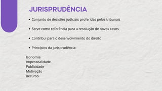 JURISPRUDÊNCIA
Conjunto de decisões judiciais proferidas pelos tribunais
Serve como referência para a resolução de novos casos
Contribui para o desenvolvimento do direito
Princípios da jurisprudência:
Isonomia
Impessoalidade
Publicidade
Motivação
Recurso
 