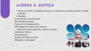 Direito de todos os cidadãos de buscar a tutela de seus direitos perante o Poder
Judiciário
Desafios:
Custo elevado dos processos
Morosidade da justiça
Falta de informação jurídica
Dificuldades de acesso aos tribunais
Mecanismos para garantir o acesso à justiça:
Defensoria Pública
Justiça gratuita
Núcleos de prática jurídica
Mediação e arbitragem
ACESSO À JUSTIÇA
 