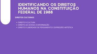 IDENTIFICANDO OS DIREITOS
HUMANOS NA CONSTITUIÇÃO
FEDERAL DE 1988
DIREITOS CULTURAIS:
DIREITO À CULTURA
DIREITO AO ACESSO À INFORMAÇÃO
DIREITO À LIBERDADE DE PENSAMENTO E EXPRESSÃO ARTÍSTICA
 