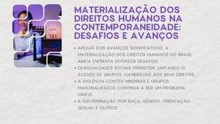 MATERIALIZAÇÃO DOS
DIREITOS HUMANOS NA
CONTEMPORANEIDADE:
DESAFIOS E AVANÇOS
APESAR DOS AVANÇOS SIGNIFICATIVOS, A
MATERIALIZAÇÃO DOS DIREITOS HUMANOS NO BRASIL
AINDA ENFRENTA DIVERSOS DESAFIOS.
DESIGUALDADES SOCIAIS PERSISTEM, LIMITANDO O
ACESSO DE GRUPOS VULNERÁVEIS AOS SEUS DIREITOS.
A VIOLÊNCIA CONTRA MINORIAS E GRUPOS
MARGINALIZADOS CONTINUA A SER UM PROBLEMA
GRAVE.
A DISCRIMINAÇÃO POR RAÇA, GÊNERO, ORIENTAÇÃO
SEXUAL E OUTROS
 