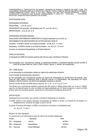 cinematográficos e "slides"Lâminas de barbear, aparelhos de barbear e isqueiros de bolso a gás, não
recarregáveis Lâmpadas elétricas e eletrônicas e "starters" Pilhas e baterias elétricas Aparelhos celulares e
cartões inteligentes (“smArt. cards” e “sim card”) Rações tipo “pet” para animais domésticos , Peças,
componentes e acessórios para produtos autopropulsados e outros fins , Colchoaria, Cosméticos,
perfumaria, artigos de higiene pessoal e de toucador.
RESPONSABILIDADE
OOPPEERRAAÇÇÕÕEESS IINNTTEERRNNAASS::
IINNDDUUSSTTRRIIAALL -- LLiivvrroo IIIIII,, aarrtt..99,, II
AADDQQUUIIRREENNTTEE ddee ooppeerraaççããoo iinntteerreessttaadduuaall sseemm SSTT–– LLiivvrroo IIIIII,, aarrtt..99,, IIII
IIMMPPOORRTTAADDOORR –– LLiivvrroo IIIIII,, aarrtt.. 99,, IIIIII
OOPPEERRAAÇÇÕÕEESS IINNTTEERREESSTTAADDUUAAIISS::
QQUUAALLQQUUEERR CCOONNTTRRIIBBUUIINNTTEE RREEMMEETTEENNTTEE aa EEssttaaddoo SSiiggnnaattáárriioo ((LLiivvrroo IIIIII aarrtt.. 55))
RREECCEEBBIIMMEENNTTOO DDEE MMEERRCCAADDOORRIIAA DDEE OOUUTTRROO EESSTTAADDOO SSEEMM SSTT
VVaarreejjiissttaa –– OO IICCMMSS éé ddeevviiddoo nnaa eennttrraaddaa ddoo EEssttaaddoo –– aarrtt..4466,, §§ 22ºº,, ““cc”” LLiivvrroo II
AAttaaccaaddiissttaa -- OO IICCMMSS éé ddeevviiddoo nnaa eennttrraaddaa ddoo EEssttaaddoo –– aarrtt.. 4466,, §§ 22°°,, ““bb”” lliivvrroo II
IInncclluussiivvee aass eemmpprreessaass EEnnqquuaaddrraaddaass nnoo SSiimmpplleess NNaacciioonnaall
SIMPLES NACIONAL
AA ttrriibbuuttaaççããoo ddoo IICCMMSS ddee eemmpprreessaa ooppttaannttee ppeelloo SSNN qquuee sseejjaa aa SSuubbssttiittuuttaa TTrriibbuuttáárriiaa
NNaass ooppeerraaççõõeess ccoomm mmeerrccaaddoorriiaass ssuujjeeiittaass aa ssuubbssttiittuuiiççããoo ttrriibbuuttáárriiaa oo SSuubbssttiittuuttoo ttrriibbuuttáárriioo ddeevveerráá rreeccoollhheerr àà
ppaarrttee ddoo SSiimmpplleess NNaacciioonnaall,, ttaannttoo oo IICCMMSS pprróópprriioo qquuaannttoo oo ddeevviiddoo ppoorr ssuubbssttiittuuiiççããoo..
XXIIIIII –– IICCMMSS ddeevviiddoo::
aa)) nnaass ooppeerraaççõõeess oouu pprreessttaaççõõeess ssuujjeeiittaass aaoo rreeggiimmee ddee ssuubbssttiittuuiiççããoo ttrriibbuuttáárriiaa;;
dd)) ppoorr ooccaassiiããoo ddoo ddeesseemmbbaarraaççoo aadduuaanneeiirroo;;
gg)) nnaass ooppeerraaççõõeess ccoomm mmeerrccaaddoorriiaass ssuujjeeiittaass aaoo rreeggiimmee ddee aanntteecciippaaççããoo ddoo rreeccoollhhiimmeennttoo ddoo iimmppoossttoo,, bbeemm
ccoommoo ddoo vvaalloorr rreellaattiivvoo àà ddiiffeerreennççaa eennttrree aa aallííqquuoottaa iinntteerrnnaa ee aa iinntteerreessttaadduuaall,, nnaass aaqquuiissiiççõõeess eemm oouuttrrooss
EEssttaaddooss ee DDiissttrriittoo FFeeddeerraall,, nnooss tteerrmmooss ddaa lleeggiissllaaççããoo eessttaadduuaall oouu ddiissttrriittaall;;
Decreto 45.605 de abril de 2008 altera a Nota 02, art. 5, art. 15, 27 e art.37 Lv.III
Permitindo que o contribuinte substituto optante pelo SN recolha o débito próprio pelo art 18 da LC 123/06,
para fins de determinação do valor do débito de responsabilidade por ST deverá presumir o valor do ICMS
próprio como se não fosse optante, indicando em Informações Complementares da NF.
IMPORTAÇÃO
Estabelecimento Comercial que importar mercadoria (Atacadista ou varejista)
O ICMS relativo à sua própria operação (antecipação de débito) é devido na entrada da mercadoria no
estabelecimento, devendo ser pago no prazo normal.
Exceção: Empresas SN pagam o ICMS na entrada da mercadoria no estabelecimento
art. 46, § 2°, “a” livro I
Margem do Valor Agregado
É o percentual a ser adicionado á base de cálculo do imposto substituição.
GGrruuppoo:: OOppeerraaççããoo MMVVAA
000011 –– AAuuttooppeeççaass iinntteerrnnaa 4400,,0000%%
000022 –– AAuuttooppeeççaass iinntteerreessttaadduuaall 4488,,4400%%
000011 –– VVeeííccuullooss íínnddiiccee ffiiddeelliiddaaddee 2266,,5500%%
Página 100
 