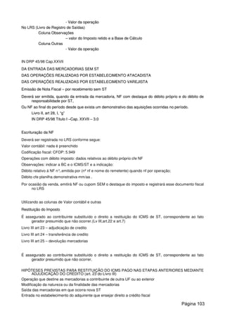 -- VVaalloorr ddaa ooppeerraaççããoo
NNoo LLRRSS ((LLiivvrroo ddee RReeggiissttrroo ddee SSaaííddaass))
CCoolluunnaa OObbsseerrvvaaççõõeess
–– vvaalloorr ddoo IImmppoossttoo rreettiiddoo ee aa BBaassee ddee CCáállccuulloo
CCoolluunnaa OOuuttrraass
-- VVaalloorr ddaa ooppeerraaççããoo
IN DRP 45/98 Cap.XXVII
DDAA EENNTTRRAADDAA DDAASS MMEERRCCAADDOORRIIAASS SSEEMM SSTT
DDAASS OOPPEERRAAÇÇÕÕEESS RREEAALLIIZZAADDAASS PPOORR EESSTTAABBEELLEECCIIMMEENNTTOO AATTAACCAADDIISSTTAA
DDAASS OOPPEERRAAÇÇÕÕEESS RREEAALLIIZZAADDAASS PPOORR EESSTTAABBEELLEECCIIMMEENNTTOO VVAARREEJJIISSTTAA
EEmmiissssããoo ddee NNoottaa FFiissccaall –– ppoorr rreecceebbiimmeennttoo sseemm SSTT
DDeevveerráá sseerr eemmiittiiddaa,, qquuaannddoo ddaa eennttrraaddaa ddaa mmeerrccaaddoorriiaa,, NNFF ccoomm ddeessttaaqquuee ddoo ddéébbiittoo pprróópprriioo ee ddoo ddéébbiittoo ddee
rreessppoonnssaabbiilliiddaaddee ppoorr SSTT,,
OOuu NNFF aaoo ffiinnaall ddoo ppeerrííooddoo ddeessddee qquuee eexxiissttaa uumm ddeemmoonnssttrraattiivvoo ddaass aaqquuiissiiççõõeess ooccoorrrriiddaass nnoo ppeerrííooddoo..
LLiivvrroo IIII,, aarrtt 2288,, II,, ““gg””
IINN DDRRPP 4455//9988 TTiittuulloo II ––CCaapp.. XXXXVVIIII –– 33..00
EEssccrriittuurraaççããoo ddaa NNFF
Deverá ser registrada no LRS conforme segue:
Valor contábil: nada é preenchido
Codificação fiscal: CFOP: 5.949
Operações com débito imposto: dados relativos ao débito próprio cfe NF
Observações: indicar a BC e o ICMS/ST e a indicação:
Débito relativo á NF n°..emitida por (nº nf e nome do remetente) quando nf por operação;
Débito cfe planilha demonstrativa mm/aa .
Por ocasião da venda, emitirá NF ou cupom SEM o destaque do imposto e registrará esse documento fiscal
no LRS
Utilizando as colunas de Valor contábil e outras
RReessttiittuuiiççããoo ddoo IImmppoossttoo
É assegurado ao contribuinte substituído o direito a restituição do ICMS de ST, correspondente ao fato
gerador presumido que não ocorrer.(Lv III,art.22 e art.7)
Livro III art 23 – adjudicação de credito
Livro III art 24 – transferência de credito
Livro III art 25 – devolução mercadorias
É assegurado ao contribuinte substituído o direito a restituição do ICMS de ST, correspondente ao fato
gerador presumido que não ocorrer.
HIPÓTESES PREVISTAS PARA RESTITUIÇÃO DO ICMS PAGO NAS ETAPAS ANTERIORES MEDIANTE
ADJUDICAÇÃO DO CRÉDITO (art. 23 do Livro III)
Operação que destine as mercadorias a contribuinte de outra UF ou ao exterior
Modificação da natureza ou da finalidade das mercadorias
Saída das mercadorias em que ocorra nova ST
Entrada no estabelecimento do adquirente que ensejar direito a crédito fiscal
Página 103
 