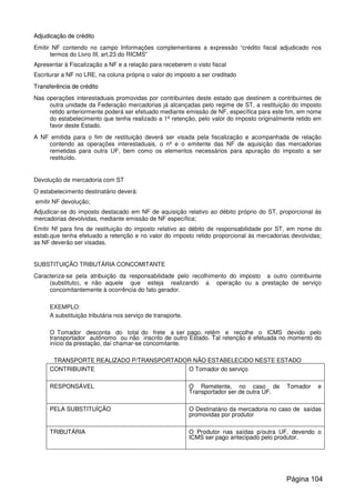 AAddjjuuddiiccaaççããoo ddee ccrrééddiittoo
Emitir NF contendo no campo Informações complementares a expressão “crédito fiscal adjudicado nos
termos do Livro III, art.23 do RICMS”
Apresentar à Fiscalização a NF e a relação para receberem o visto fiscal
Escriturar a NF no LRE, na coluna própria o valor do imposto a ser creditado
TTrraannssffeerrêênncciiaa ddee ccrrééddiittoo
Nas operações interestaduais promovidas por contribuintes deste estado que destinem a contribuintes de
outra unidade da Federação mercadorias já alcançadas pelo regime de ST, a restituição do imposto
retido anteriormente poderá ser efetuado mediante emissão de NF, específica para este fim, em nome
do estabelecimento que tenha realizado a 1ª retenção, pelo valor do imposto originalmente retido em
favor deste Estado.
A NF emitida para o fim de restituição deverá ser visada pela fiscalização e acompanhada de relação
contendo as operações interestaduais, o nº e o emitente das NF de aquisição das mercadorias
remetidas para outra UF, bem como os elementos necessários para apuração do imposto a ser
restituído.
Devolução de mercadoria com ST
O estabelecimento destinatário deverá:
emitir NF devolução;
Adjudicar-se do imposto destacado em NF de aquisição relativo ao débito próprio do ST, proporcional ás
mercadorias devolvidas, mediante emissão de NF específica;
Emitir Nf para fins de restituição do imposto relativo ao débito de responsabilidade por ST, em nome do
estab.que tenha efetuado a retenção e no valor do imposto retido proporcional ás mercadorias devolvidas;
as NF deverão ser visadas.
SUBSTITUIÇÃO TRIBUTÁRIA CONCOMITANTE
Caracteriza-se pela atribuição da responsabilidade pelo recolhimento do imposto a outro contribuinte
(substituto), e não aquele que esteja realizando a operação ou a prestação de serviço
concomitantemente à ocorrência do fato gerador.
EXEMPLO:
A substituição tributária nos serviço de transporte.
O Tomador desconta do total do frete a ser pago, retêm e recolhe o ICMS devido pelo
transportador autônomo ou não inscrito de outro Estado. Tal retenção é efetuada no momento do
início da prestação, daí chamar-se concomitante.
TRANSPORTE REALIZADO P/TRANSPORTADOR NÃO ESTABELECIDO NESTE ESTADO
CONTRIBUINTE O Tomador do serviço
RESPONSÁVEL O Remetente, no caso de Tomador e
Transportador ser de outra UF.
PELA SUBSTITUÍÇÃO O Destinatário da mercadoria no caso de saídas
promovidas por produtor
TRIBUTÁRIA O Produtor nas saídas p/outra UF, devendo o
ICMS ser pago antecipado pelo produtor.
Página 104
 