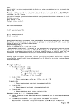 Arroz
Dec.45.428/07- Concede redução de base de cálculo nas saídas interestaduais de arroz beneficiado (Lv
I,art 23,XLII)
Persiste o crédito presumido nas saídas interestaduais de arroz beneficiado (Lv I, art 32, XXXIII)-Foi
revigorado a partir de 01/04/08-
Lei 12.741/07-Procede ajustes decorrentes da ST nas operações internas com arroz beneficiado (Tit.I,Cap
XXVII, tit.1.1,2.1,3.1)
AArrrroozz -- LLvv II,,aarrtt 2233,,XXLLIIII
Redução de base de cálculo
Nas saídas interestaduais:
A) 85% quando alíquota 12%
B) 75% quando alíquota 7%
Crédito presumido
As ind beneficiadoras que promoverem saídas interestaduais, decorrente de venda de arroz que tenham
beneficiado, em montante igual ao que resultar da aplicação do percentual de 3% sobre o valor das
aquisições de arroz em casca de produtor do estado.
DIFERIMENTO PARCIAL
ART.1º.B : PERÍODO DE 01.01.2006 A 31.12.2008
Difere-se para a etapa posterior o pagamento do valor equivalente a 52% do imposto devido nas saídas
internas de mercadorias relacionadas na Subseção IV da Seção IV do Apêndice II, nas operações
promovidas por estabelecimento industrial ou comercial atacadista, inscrito no CGCTE, desde que as
mercadorias sejam destinadas á industrialização ou comercialização por destinatário inscrito no CGCTE.
Xampus, laquês para cabelo, preparações capilares, preparações para barbear, desodorantes corporais
exceto líquidos, sais perfumados, preparações para perfumar ou desodorizar ambientes, preparações para
manicuro e pedicuro.
TTrriibbuuttaaççããoo ddooss EEssttooqquueess
DDeevveerráá sseerr iinnvveennttaarriiaaddoo oo eessttooqquuee
–– BBaassee ddee ccáállccuulloo ddoo IICCMMSS::
PPrreeççoo ddee aaqquuiissiiççããoo mmaaiiss rreecceennttee ++
IIPPII ++ sseegguurroo ++ ffrreettee++ oouuttrrooss eennccaarrggooss ++
MMVVAA ((MMaarrggeemm ddoo VVaalloorr AAggrreeggaaddoo))
EEmm 3311//0011//22000088 ––
–– RReeffeerreennttee aauuttooppeeççaass ee rraaççõõeess ““ppeett”” ((eeffeeiittooss aa ppaarrttiirr ddee 0011//0022))
EEmm 2299//0022//22000088
–– RReeffeerreennttee aa ccoollcchhooaarriiaa,, ccoossmmééttiiccooss ((eeffeeiittooss aa ppaarrttiirr ddee 0011//0033))
EEmm 3311//0033//22000088 ––
–– RReeffeerreennttee aa aarrrroozz bbeenneeffiicciiaaddoo ((eeffeeiittooss aa ppaarrttiirr ddee 0011//0044))
EEmm 3311//0055//22000088 ––
–– RReeffeerreennttee aa ddeemmaaiiss ppeeççaass ((eeffeeiittooss aa ppaarrttiirr ddee 0011//0066))
EEssttooqquueess -- LLiivvrroo VV,, aarrtt.. 1177 aa 2211 EEmmpprreessaa nnããoo OOppttaannttee
CCaallccuullaarr oo ddéébbiittoo ddoo iimmppoossttoo rreellaattiivvoo ááss ooppeerraaççõõeess ssuubbsseeqqüüeenntteess ccoomm aass mmeerrccaaddoorriiaass eemm eessttooqquuee
((1177%% xx BBCC))
EEmmiittiirr NNFF nnoo vvaalloorr ddoo ddéébbiittoo -- ((úúnniiccaa oouu ppoorr ppaarrcceellaa)) ––CCFFOOPP 55..994499 ((nnããoo rreellaacciioonnaa))
““IImmppoossttoo rreellaattiivvoo ááss ooppeerraaççõõeess ssuubbsseeqqüüeenntteess nnooss tteerrmmooss ddoo RRIICCMMSS,, LLiivvrroo VV,, aarrtt.. 1177,,1188oouu1199
Página 106
 