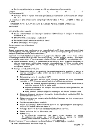 EEssccrriittuurraarr oo ddéébbiittoo rreellaattiivvoo aaoo eessttooqquuee nnoo LLRRSS,, nnaass ccoolluunnaass ooppeerraaççõõeess ccoomm ddéébbiittoo
EEssttooqquueess -- LLiivvrroo VV,, aarrtt.. 1177 aa 2211
EEmmpprreessaa OOppttaannttee SSNN
CCaallccuullaarr oo ddéébbiittoo ddoo iimmppoossttoo rreellaattiivvoo ááss ooppeerraaççõõeess ssuubbsseeqqüüeenntteess ccoomm aass mmeerrccaaddoorriiaass eemm eessttooqquuee
((%% xx BBCC))
OO ppeerrcceennttuuaall ddee iiccmmss ccoorrrreessppoonnddeennttee áá aallííqquuoottaa pprreevviissttaa nnaa TTaabbeellaa ddoo AAnneexxoo II LLeeii 112233//0066 nnoo mmêêss aa qquuee
ssee rreeffeerriirr..
DD..4455..339900//0077== ffeevv//0088 –– DD..4455..447711//0088==mmaarr//0088 --DD..4455..553333//0088== AAbbrr//0088 DD..4455770099//0088==jjuunn//0088((ddeemmaaiiss))
NNããoo EEmmiittee NNFF
DDEECCLLAARRAAÇÇÃÃOO DDEE EESSTTOOQQUUEESS
DDeevveerráá sseerr ttrraannssmmiittiiddoo àà SSEEFFAAZZ oo aarrqquuiivvoo eelleettrrôônniiccoo –– ““SSTT DDeeccllaarraaççããoo ddee eessttooqquueess ddee mmeerrccaaddoorriiaass
nnoo rreeggiimmee ddee SSTT””
EEMM 3311//0033//22000088 ppaarraa aauuttooppeeççaass ee rraaççõõeess ““ppeett””
EEMM 3300//0044//22000088 ppaarraa ccoollcchhooaarriiaa,, ccoossmmééttiiccooss ee aarrrroozz
EEMM 3311//0077//22000088 ppaarraa ddeemmaaiiss ppeeççaass
SSiittee:: wwwwww..sseeffaazz..rrss..ggoovv..bbrr//ddoowwnnllooaaddss
IInnffoorrmmaaççõõeess
QQuuaannddoo uummaa eemmpprreessaa ggeerraall ttrraannssffoorrmmoouu--ssee,, ppoorr iimmppoossiiççããoo lleeggaall,, eemm SSTT ddeevveerráá aappeennaass ssoolliicciittaarr aaoo EEssttaaddoo
uummaa aalltteerraaççããoo ddee pprraazzoo ddee ppaaggaammeennttoo ((ddiiaa 99)) nnoo sseegguuiinnttee ee--mmaaiill llaauurriinnddoorr@@sseeffaazz..rrss..ggoovv..bbrr ccoollooccaannddoo ooss
ddaaddooss ddaa eemmpprreessaa ee aa ppaarrttiirr ddee qquuaannddoo ttoorrnnoouu--ssee SSTT..
NNaa eennttrraaddaa iinntteerreessttaadduuaall ddee EEssttaaddoo NNÃÃOO ccoonnvveenniiaaddoo,, ooss pprroodduuttooss vviirrããoo sseemm aa SSTT ee ppoorr iissssoo ddeevveerráá sseerr ffeeiittoo
oo pprroocceeddiimmeennttoo ddee aanntteecciippaaççããoo ddee ddéébbiittoo ccoomm ooss ccáállccuullooss ddee SSTT,, oouu sseejjaa,, aappuurraa--ssee oo IICCMMSS SSTT,, mmaass ddeevveerráá
sseerr eennvviiaaddoo GGAA ppaarraa aanneexxaarr àà NNFF ddee ccoommpprraa ppaarraa eennttrraaddaa nnoo EEssttaaddoo ppoorr ccóódd 222277 eemm nnoommee ddoo aaddqquuiirreennttee..
AAppeennaass aapprreesseennttaarráá aa GGIIAA--SSTT oo ccoonnttrriibbuuiinnttee qquuee ttiivveerr iinnssccrriiççããoo ddee SSTT nnoo EEssttaaddoo ccoonnvveenniiaaddoo,, oouu
sseejjaa,, ssee uummaa eemmpprreessaa nnoo RRSS rreeaalliizzaarr ooppeerraaççõõeess iinntteerreessttaadduuaaiiss ppaarraa oo PPRR ((ppoorr eexxeemmpplloo)) ee ffiizzeerr
iinnssccrriiççããoo nneessttee EEssttaaddoo((PPRR)) ccoommoo SSTT ddeevveerráá eennttrreeggaarr aa GGiiaa--SSTT.. AA GGIIAA mmeennssaall iinntteerrnnaa éé
nnoorrmmaallmmeennttee eennttrreegguuee..
IInnssccrriiççããoo ccoommoo SSuubbssttiittuuttoo TTrriibbuuttáárriioo
CCóóppiiaa aauutteennttiiccaaddaa ddoo aattoo ccoonnssttiittuuttiivvoo ddaa eemmpprreessaa ddeevviiddaammeennttee aattuuaalliizzaaddoo ee,, qquuaannddoo ssee
ttrraattaarr ddee ssoocciieeddaaddee ppoorr aaççõõeess,, ttaammbbéémm ddaa aattaa ddaa úúllttiimmaa aasssseemmbbllééiiaa ddee ddeessiiggnnaaççããoo oouu
eelleeiiççããoo ddaa ddiirreettoorriiaa;;
CCóóppiiaa ddoo ccoommpprroovvaannttee ddee iinnssccrriiççããoo nnoo CCNNPPJJ;;
RReeqquueerriimmeennttoo ssoolliicciittaannddoo iinnssccrriiççããoo ccoommoo ssuubbssttiittuuttoo ttrriibbuuttáárriioo oouu ccoommoo ddiissttrriibbuuiiddoorraa,,
iimmppoorrttaaddoorr oouu TTRRRR,, ffiirrmmaaddoo ppoorr ppeessssooaa lleeggaallmmeennttee hhaabbiilliittaaddaa,, qquuee ccoonntteennhhaa::
rreellaaççããoo ddooss nnoommeess ee rreessppeeccttiivvooss eennddeerreeççooss ddooss aaddmmiinniissttrraaddoorreess ee ddooss ssóócciiooss oouu
aacciioonniissttaass ccoomm mmaaiiss ddee 55%% ddoo ccaappiittaall ssoocciiaall;;
rraammoo ddee aattiivviiddaaddee ee ooss ttrrêêss pprriinncciippaaiiss pprroodduuttooss ssuujjeeiittooss àà ssuubbssttiittuuiiççããoo ttrriibbuuttáárriiaa,, eemm
oorrddeemm ddee iimmppoorrttâânncciiaa;;
nnoommee,, eennddeerreeççoo ee tteelleeffoonnee ddaa ppeessssooaa eennccaarrrreeggaaddaa ddooss ccoonnttaattooss ccoomm eessttee EEssttaaddoo..
CCóóppiiaa ddaass ccéédduullaass ddee iiddeennttiiddaaddee ee ddooss ccaarrttõõeess ddee iiddeennttiiffiiccaaççããoo ddoo ccoonnttrriibbuuiinnttee ((CCIICC)) ddaass
ppeessssooaass cciittaaddaass nnaa lleettrraa "" CC "";;
CCóóppiiaa ddoo ddooccuummeennttoo qquuee ccoommpprroovvee aa hhaabbiilliittaaççããoo lleeggaall ddaa ppeessssooaa qquuee ffiirrmmaa oo rreeqquueerriimmeennttoo
rreeffeerriiddoo nnaa lleettrraa "" CC "";;
CCeerrttiiddããoo nneeggaattiivvaa ddee ttrriibbuuttooss eessttaadduuaaiiss..
RReeggiissttrroo oouu aauuttoorriizzaaççããoo ddee ffuunncciioonnaammeennttoo eexxppeeddiiddoo ppoorr óórrggããoo ccoommppeetteennttee ppeellaa rreegguullaaççããoo
ddoo rreessppeeccttiivvoo sseettoorr ddee aattiivviiddaaddee eeccoonnôômmiiccaa..
DDeeccllaarraaççããoo ddoo iimmppoossttoo ddee rreennddaa ddooss ssóócciiooss nnooss ttrrêêss úúllttiimmooss eexxeerrccíícciiooss..
BBaallaannççoo ppaattrriimmoonniiaall ddooss ttrrêêss úúllttiimmooss eexxeerrccíícciiooss..
IIMMPPOORRTTAANNTTEE::
-- AA ddooccuummeennttaaççããoo aapprreesseennttaaddaa nnããoo ppooddeerráá ccoonntteerr eemmeennddaass oouu rraassuurraass..
-- OO ccaaddaassttrraammeennttoo ppooddeerráá sseerr rreeqquueerriiddoo aattrraavvééss ddoo ccoorrrreeiioo vviiaa SSEEDDEEXX..
-- EEnnddeerreeççoo ppaarraa CCaaddaassttrroo::vveerr eennddeerreeççoo ddaa SSEEFFAAZZ ddaa UUFF ddeesseejjaaddaa
OO SSuujjeeiittoo PPaassssiivvoo ddee SSTT oobbsseerrvvaarráá aass nnoorrmmaass ddaa lleeggiissllaaççããoo ddaa UUFF ddee DDEESSTTIINNOO ddaa mmeerrccaaddoorriiaa
GGIIAA –– pprreeeenncchhiimmeennttoo ((CCaammppoo 1155 ee ccaammppoo 2200))
Página 107
 