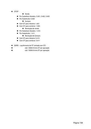 CCFFOOPP ::
VVeennddaa::
PPoorr SSuubbssttiittuuttoo ttrriibbuuttáárriioo:: 55..440011,, 55..440022,, 55..440033
PPoorr SSuubbssttiittuuííddoo:: 55..440055
CCoommpprraa::
CCoomm SSTT ppaarraa iinndduussttrriiaa:: 11..440011
CCoomm SSTT ppaarraa ccoomméérrcciioo:: 11..440033
DDeevvoolluuççããoo ddee vveennddaa::
PPoorr SSuubbssttiittuuttoo ttrriibbuuttáárriioo:: 11..441100
PPoorr SSuubbssttiittuuííddoo:: 11..441111
DDeevvoolluuççããoo ddee CCoommpprraa::
CCoomm SSTT ppaarraa iinndduussttrriiaa:: 55..441100
CCoomm SSTT ppaarraa ccoomméérrcciioo:: 55..441111
GGNNRREE –– rreeccoollhhiimmeennttoo ddee SSTT ((eennttrraaddaa sseemm SSTT))
ccóódd:: 1100000044--88 IIccmmss SSTT ppoorr aappuurraaççããoo
ccóódd:: 1100000099--99 IIccmmss SSTT ppoorr ooppeerraaççããoo
Página 108
 