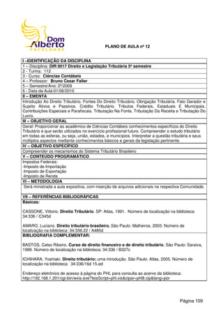 PLANO DE AULA nº 12
I –IDENTIFICAÇÃO DA DISCIPLINA
1 – Disciplina: DIR 0017 Direito e Legislação Tributária 5º semestre
2 - Turma: 112
3 - Curso: Ciências Contábeis
4 – Professor: Bruno Cesar Faller
5 – Semestre/Ano: 2º/2009
6 - Data da Aula:01/06/2010
II – EMENTA
Introdução Ao Direito Tributário. Fontes Do Direito Tributário. Obrigação Tributária. Fato Gerador e
Sujeito Ativos e Passivos. Crédito Tributário. Tributos Federais, Estaduais E Municipais.
Contribuições Especiais e Parafiscais. Tributação Na Fonte, Tributação Da Receita e Tributação Do
Lucro.
III – OBJETIVO GERAL
Geral: Proporcionar ao acadêmico de Ciências Contábeis conhecimentos específicos do Direito
Tributário e que serão utilizados no exercício profissional futuro. Compreender o estudo tributário
em todas as esferas, ou seja, união, estados, e municípios. Interpretar a questão tributária e seus
múltiplos aspectos mediante conhecimentos básicos e gerais da legislação pertinente.
IV – OBJETIVO ESPECÍFICO
Compreender os mecanismos do Sistema Tributário Brasileiro
V – CONTEÚDO PROGRAMÁTICO
Impostos Federais:
-Imposto de Importação
-Imposto de Exportação
-Imposto de Renda
VI – METODOLOGIA
Será ministrada a aula expositiva, com inserção de arquivos adicionais na respectiva Comunidade.
VII – REFERÊNCIAS BIBLIOGRÁFICAS
Básicas:
CASSONE, Vittorio. Direito Tributário. SP: Atlas, 1991. Número de localização na biblioteca:
34:336 / C345d
AMARO, Luciano. Direito tributário brasileiro. São Paulo: Malheiros, 2003. Número de
localização na biblioteca: 34:336.22 / A485d
BIBLIOGRAFIA COMPLEMENTAR:
BASTOS, Celso Ribeiro. Curso de direito financeiro e de direito tributário. São Paulo: Saraiva,
1999. Número de localização na biblioteca: 34:336 / B327c
ICHIHARA, Yoshiaki. Direito tributário: uma introdução. São Paulo: Atlas, 2005. Número de
localização na biblioteca: 34:336/16d 15.ed
Endereço eletrônico de acesso à página do PHL para consulta ao acervo da biblioteca:
http://192.168.1.201/cgi-bin/wxis.exe?IsisScript=phl.xis&cipar=phl8.cip&lang=por
Página 109
 