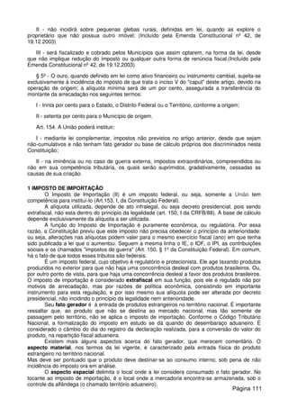 II - não incidirá sobre pequenas glebas rurais, definidas em lei, quando as explore o
proprietário que não possua outro imóvel; (Incluído pela Emenda Constitucional nº 42, de
19.12.2003)
III - será fiscalizado e cobrado pelos Municípios que assim optarem, na forma da lei, desde
que não implique redução do imposto ou qualquer outra forma de renúncia fiscal.(Incluído pela
Emenda Constitucional nº 42, de 19.12.2003)
§ 5º - O ouro, quando definido em lei como ativo financeiro ou instrumento cambial, sujeita-se
exclusivamente à incidência do imposto de que trata o inciso V do "caput" deste artigo, devido na
operação de origem; a alíquota mínima será de um por cento, assegurada a transferência do
montante da arrecadação nos seguintes termos:
I - trinta por cento para o Estado, o Distrito Federal ou o Território, conforme a origem;
II - setenta por cento para o Município de origem.
Art. 154. A União poderá instituir:
I - mediante lei complementar, impostos não previstos no artigo anterior, desde que sejam
não-cumulativos e não tenham fato gerador ou base de cálculo próprios dos discriminados nesta
Constituição;
II - na iminência ou no caso de guerra externa, impostos extraordinários, compreendidos ou
não em sua competência tributária, os quais serão suprimidos, gradativamente, cessadas as
causas de sua criação.
1 IMPOSTO DE IMPORTAÇÃO
O Imposto de Importação (II) é um imposto federal, ou seja, somente a União tem
competência para instituí-lo (Art.153, I, da Constituição Federal).
A alíquota utilizada, depende de ato infralegal, ou seja decreto presidencial, pois sendo
extrafiscal, não esta dentro do principio da legalidade (art. 150, I da CRFB/88). A base de cálculo
depende exclusivamente da alíquota a ser utilizada.
A função do Imposto de Importação é puramente econômica, ou regulatória. Por essa
razão, a Constituição previu que este imposto não precisa obedecer o princípio da anterioridade:
ou seja, alterações nas alíquotas podem valer para o mesmo exercício fiscal (ano) em que tenha
sido publicada a lei que o aumentou. Seguem a mesma linha o IE, o IOF, o IPI, as contribuições
sociais e os chamados "impostos de guerra" (Art. 150, § 1º da Constituição Federal). Em comum,
há o fato de que todos esses tributos são federais.
É um imposto federal, cujo objetivo é regulatório e protecionista. Ele age taxando produtos
produzidos no exterior para que não haja uma concorrência desleal com produtos brasileiros. Ou,
por outro ponto de vista, para que haja uma concorrência desleal a favor dos produtos brasileiros.
O imposto de importação é considerado extrafiscal em sua função, pois ele é regulado não por
motivos de arrecadação, mas por razões de política econômica, consistindo em importante
instrumento para esta regulação, e por isso mesmo sua alíquota pode ser alterada por decreto
presidencial, não incidindo o princípio da legalidade nem anterioridade.
Seu fato gerador é à entrada de produtos estrangeiros no território nacional. É importante
ressaltar que, ao produto que não se destina ao mercado nacional, mas tão somente de
passagem pelo território, não se aplica o imposto de importação. Conforme o Código Tributário
Nacional, a formalização do imposto em estudo se dá quando do desembaraço aduaneiro. É
considerado o câmbio do dia do registro da declaração realizada, para a conversão do valor do
produto, na repartição fiscal aduaneira.
Existem mais alguns aspectos acerca do fato gerador, que merecem comentário. O
aspecto material, nos termos da lei vigente, é caracterizado pela entrada física do produto
estrangeiro no território nacional.
Mas deve ser pontuado que o produto deve destinar-se ao consumo interno, sob pena de não
incidência do imposto ora em análise.
O aspecto espacial delimita o local onde a lei considera consumado o fato gerador. No
tocante ao imposto de importação, é o local onde a mercadoria encontra-se armazenada, sob o
controle da alfândega (o chamado território aduaneiro).
Página 111
 