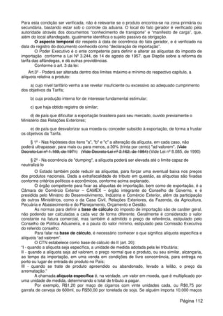 Para esta condição ser verificada, não é relevante se o produto encontra-se na zona primária ou
secundária, bastando estar sob o controle da aduana. O local do fato gerador é verificado pela
autoridade através dos documentos “conhecimento de transporte” e “manifesto de carga”, que,
além do local alfandegado, igualmente identifica o sujeito passivo da obrigação.
O aspecto temporal diz respeito à data de ocorrência do fato gerador, e é verificado na
data do registro do documento conhecido como “declaração de importação”.
O Poder Executivo é o ente competente para definir e alterar as alíquotas do imposto de
importação conforme a Lei Nº 3.244, de 14 de agosto de 1957. que Dispõe sobre a reforma da
tarifa das alfândegas, e dá outras providências.
Conforme o art. 3 da lei:
Art.3º - Poderá ser alterada dentro dos limites máximo e mínimo do respectivo capítulo, a
alíquota relativa a produto:
a) cujo nível tarifário venha a se revelar insuficiente ou excessivo ao adequado cumprimento
dos objetivos da Tarifa;
b) cuja produção interna for de interesse fundamental estimular;
c) que haja obtido registro de similar;
d) de país que dificultar a exportação brasileira para seu mercado, ouvido previamente o
Ministério das Relações Exteriores;
e) de país que desvalorizar sua moeda ou conceder subsídio à exportação, de forma a frustar
os objetivos da Tarifa.
§ 1º - Nas hipóteses dos itens "a", "b" e "c" a alteração da alíquota, em cada caso, não
poderá ultrapassar, para mais ou para menos, a 30% (trinta por cento) "ad valorem". (Vide
Decreto-Lei nº 1.169, de 1971) (Vide Decreto-Lei nº 2.162, de 1984) (Vide Lei nº 8.085, de 1990)
§ 2º - Na ocorrência de "dumping", a alíquota poderá ser elevada até o limite capaz de
neutralizá-lo
O Estado também pode reduzir as alíquotas, para forçar uma eventual baixa nos preços
dos produtos nacionais. Dada a extrafiscalidade do tributo em questão, as alíquotas são fixadas
conforme critérios políticos e econômicos, conforme acima explanado.
O órgão competente para fixar as alíquotas de importação, bem como de exportação, é a
Câmara de Comércio Exterior – CAMEX – órgão integrante do Conselho de Governo, e é
presidida pelo Ministro do Desenvolvimento, Indústria e Comércio Exterior, além da participação
de outros Ministérios, como o da Casa Civil, Relações Exteriores, da Fazenda, da Agricultura,
Pecuária e Abastecimento e do Planejamento, Orçamento e Gestão.
As normas para definir a base de cálculo do imposto de importação são de caráter geral,
não podendo ser calculadas a cada vez de forma diferente. Geralmente é considerado o valor
constante na fatura comercial, mas também é admitido o preço de referência, estipulado pelo
Conselho de Política Aduaneira, e a pauta do valor mínimo, estipulado pela Comissão Executiva
do referido conselho.
Para falar na base de cálculo, é necessário conhecer o que significa alíquota específica e
alíquota “ad valorem”.
O CTN estabelece como base de cálculo do II (art. 20):
“I - quando a alíquota seja específica, a unidade de medida adotada pela lei tributária;
II - quando a alíquota seja ad valorem, o preço normal que o produto, ou seu similar, alcançaria,
ao tempo da importação, em uma venda em condições de livre concorrência, para entrega no
porto ou lugar de entrada do produto no País;
III - quando se trate de produto apreendido ou abandonado, levado a leilão, o preço da
arrematação.”
A chamada alíquota específica é, na verdade, um valor em moeda, que é multiplicado por
uma unidade de medida, determinando o total de tributo a pagar.
Por exemplo, R$1,20 por maço de cigarros com vinte unidades cada, ou R$0,75 por
garrafa de cerveja de 600ml, ou R$50,00 por tonelada de soja. Se alguém importa 10.000 maços
Página 112
 