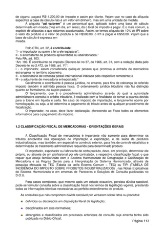 de cigarro, pagará R$11.200,00 de imposto e assim por diante. Vejam que no caso da alíquota
específica a base de cálculo não é um valor em dinheiro, mas sim uma unidade de medida.
A alíquota “ad valorem” é um percentual que, aplicado sobre uma base de cálculo
determinada em moeda (hoje em dia, em reais), dá o total de imposto a pagar. É o mais comum, a
espécie de alíquotas a que estamos acostumados. Assim, se temos alíquota de 10% de IPI sobre
o valor do produto e o valor do produto é de R$500,00, o IPI a pagar é R$50,00. Vejam que a
base de cálculo é expressa em
moeda.
Pelo CTN, art. 22, é contribuinte:
“I - o importador ou quem a lei a ele equiparar”;
II - o arrematante de produtos apreendidos ou abandonados.”
Pelo RA, art. 103:
“Art. 103. É contribuinte do imposto (Decreto-lei no 37, de 1966, art. 31, com a redação dada pelo
Decreto-lei no 2.472, de 1988, art. 1º)”:
I - o importador, assim considerada qualquer pessoa que promova a entrada de mercadoria
estrangeira no território aduaneiro;
II - o destinatário de remessa postal internacional indicado pelo respectivo remetente; e
III - o adquirente de mercadoria entrepostada.”
Geralmente o contribuinte é pessoa jurídica, no entanto, para fins de cobrança do referido
imposto também é admitido pessoa física. O ordenamento jurídico tributário não faz distinção
quanto ao formalismo, do sujeito passivo.
O lançamento, que é o procedimento administrativo através do qual a autoridade
administrativa constitui o crédito tributário, é realizado com a finalidade de tornar a quantia devida
para o Erário em líquida e certa. No caso do imposto de importação, o lançamento ocorre por
homologação, ou seja, a lei determina o pagamento do tributo antes de qualquer procedimento de
fiscalização.
O importador, no caso, deve fazer declaração, oferecendo ao Fisco todos os elementos
informativos para o pagamento do imposto.
1.2 CLASSIFICAÇÃO FISCAL DE MERCADORIAS - ORIENTAÇÕES GERAIS
A Classificação Fiscal de mercadorias é importante não somente para determinar os
tributos envolvidos nas operações de importação e exportação, e de saída de produtos
industrializados, mas também, em especial no comércio exterior, para fins de controle estatístico e
determinação do tratamento administrativo requerido para determinado produto.
O importador, exportador ou fabricante de certo produto, deve, em princípio, determinar ele
próprio, ou através de um profissional por ele contratado, a respectiva classificação fiscal, o que
requer que esteja familiarizado com o Sistema Harmonizado de Designação e Codificação de
Mercadoria e as Regras Gerais para a Interpretação do Sistema Harmonizado, através de
pesquisa efetuada na TEC (Tabela da tarifa Externa Comum – TEC) ou TIPI (TABELA DE
INCIDÊNCIA DO IMPOSTO SOBRE PRODUTOS INDUSTRIALIZADOS) , nas Notas Explicativas
do Sistema Harmonizado e em ementas de Pareceres e Soluções de Consulta publicadas no
D.O.U.
Para casos complexos, que mesmo após um estudo exaustivo, persista dúvida razoável,
pode-se formular consulta sobre a classificação fiscal nos termos da legislação vigente, prestando
todas as informações técnicas necessárias ao perfeito entendimento do produto.
As consultas que não comportem dúvida razoável por versarem sobre fatos ou produtos:
definidos ou declarados em disposição literal da legislação;
disciplinados em atos normativos;
abrangidos e classificados em processos anteriores de consulta cuja ementa tenha sido
publicada no Diário Oficial;
Página 113
 