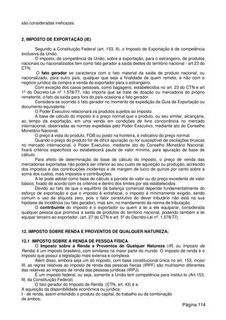 são consideradas ineficazes.
2. IMPOSTO DE EXPORTAÇÃO (IE)
Segundo a Constituição Federal (art. 153, II), o Imposto de Exportação é de competência
exclusiva da União.
O imposto, de competência da União, sobre a exportação, para o estrangeiro, de produtos
nacionais ou nacionalizados tem como fato gerador a saída destes do território nacional - art 23 do
CTN.
O fato gerador se caracteriza com o fato material da saída de produto nacional, ou
nacionalizado, para outro país, qualquer que seja a finalidade de quem remete, e não com o
negócio jurídico da compra e venda do exportador para o estrangeiro.
Com exceção dos casos pessoais, como bagagens, estabelecidos no art. 23 do CTN e art
1º do Decreto-Lei nº 1.578/77, não importa que se trate de doação ou mercadoria do próprio
remetente, o fato da saída para fora do país ocasiona o fato gerador.
Considera-se ocorrido o fato gerador no momento da expedição da Guia de Exportação ou
documento equivalente.
O Poder Executivo relacionará os produtos sujeitos ao imposto.
A base de cálculo do imposto é o preço normal que o produto, ou seu similar, alcançaria,
ao tempo da exportação, em uma venda em condições de livre concorrência no mercado
internacional, observadas as normas expedidas pelo Poder Executivo, mediante ato do Conselho
Monetário Nacional.
O preço à vista do produto, FOB ou posto na fronteira, é indicativo do preço normal.
Quando o preço do produto for de difícil apuração ou for susceptível de oscilações bruscas
no mercado internacional, o Poder Executivo, mediante ato do Conselho Monetário Nacional,
fixará critérios específicos ou estabelecerá pauta de valor mínimo, para apuração de base de
cálculo.
Para efeito de determinação da base de cálculo do imposto, o preço de venda das
mercadorias exportadas não poderá ser inferior ao seu custo de aquisição ou produção, acrescido
dos impostos e das contribuições incidentes e de margem de lucro de quinze por cento sobre a
soma dos custos, mais impostos e contribuições.
A lei pode adotar como base de cálculo a parcela do valor ou do preço excedente de valor
básico, fixado de acordo com os critérios e dentro dos limites por ela estabelecidos.
Devido ao fato de que o equilíbrio da balança comercial depende fundamentalmente do
esforço de exportação e que o imposto é extrafiscal, o imposto é minimamente exigido, sendo
comum o uso da alíquota zero, pois o fator constitutivo do dever tributário não está na sua
hipótese de incidência (ou fato gerador), mas sim, no mandamento da norma de tributação.
O contribuinte do imposto é o exportador ou quem a lei a ele equiparar, considerada
qualquer pessoa que promova a saída de produtos do território nacional, podendo também a lei
equipar terceiro ao exportador. (art. 27 do CTN e art. 5º do Decreto-Lei nº. 1.578/77).
12. IMPOSTO SOBRE RENDA E PROVENTOS DE QUALQUER NATUREZA;
12.1 IMPOSTO SOBRE A RENDA DE PESSOA FÍSICA
O Imposto sobre a Renda e Proventos de Qualquer Natureza (IR, ou Imposto de
Renda) é um imposto brasileiro, com similares na maior parte do mundo. O imposto de renda é o
imposto que possui a legislação mais extensa e complexa.
Além disso, embora seja um só imposto, com base constitucional única no art. 153, inciso
III, as regras relativas ao imposto de renda das pessoas físicas (IRPF) são muitíssimo diferentes
das relativas ao imposto de renda das pessoas jurídicas (IRPJ).
É um imposto federal, ou seja, somente a União tem competência para instituí-lo (Art.153,
III, da Constituição Federal).
O fato gerador do Imposto de Renda (CTN, art. 43) é a
A aquisição da disponibilidade econômica ou jurídica:
I - de renda, assim entendido o produto do capital, do trabalho ou da combinação
de ambos;
Página 114
 