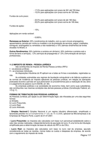 - 17,5% para aplicações com prazo de 361 até 720 dias;
- 15,0% para aplicações com prazo acima de 720 dias;
Fundos de curto prazo:
- 22,5% para aplicações com prazo de até 180 dias;
- 20,0% para aplicações com prazo acima de 180 dias;
Fundos de ações:
- 15%;
Aplicações em renda variável:
- 0,005%;
Remessas ao Exterior: 25% (rendimentos do trabalho, com ou sem vínculo empregatício,
aposentadoria, pensão por morte ou invalidez e os da prestação de serviços, pagos, creditados,
entregues, empregados ou remetidos a não-residentes) e 15% (demais rendimentos de fontes
situadas no Brasil); e
Outros Rendimentos: 30% (prêmios e sorteios em dinheiro), 20% (prêmios e sorteios sob a
forma de bens e serviços), 1,5% (serviços de propaganda) e 1,5% (remuneração de serviços
profissionais).
11.2 IMPOSTO DE RENDA - PESSOA JURÍDICA
São contribuintes do Imposto de Renda Pessoa Jurídica (IRPJ):
I – as pessoas jurídicas;
II – as empresas individuais.
As disposições tributárias do IR aplicam-se a todas as firmas e sociedades, registradas ou
não.
As entidades submetidas aos regimes de liquidação extrajudicial e de falência sujeitam-se
às normas de incidência do imposto aplicáveis às pessoas jurídicas, em relação às operações
praticadas durante o período em que perdurarem os procedimentos para a realização de seu ativo
e o pagamento do passivo (Lei 9.430/96, art. 60).
As empresas públicas e as sociedades de economia mista, bem como suas subsidiárias,
são contribuintes nas mesmas condições das demais pessoas jurídicas (Constituição Federal, art.
173 § 1º).
FORMAS DE TRIBUTAÇÃO DAS PESSOAS JURÍDICAS
As Pessoas Jurídicas, por opção ou por determinação legal, são tributadas por uma das seguintes
formas:
a) Simples.
b) Lucro Presumido.
c) Lucro Real.
d) Lucro Arbitrado.
- Simples Nacional:O Simples Nacional é um regime tributário diferenciado, simplificado e
favorecido previsto na Lei Complementar nº 123, de 14.12.2006, aplicável às Microempresas e às
Empresas de Pequeno Porte, a partir de 01.07.2007.
- Lucro Presumido: os impostos são calculados com base num percentual estabelecido sobre o
valor das vendas realizadas, independentemente da apuração do lucro. É uma forma de tributação
simplificada para a determinação da base de cálculo do IRPJ e da CSLL.
- Lucro Real: os impostos são calculados com base no lucro real da empresa, apurado
considerando-se todas as receitas, menos todos os custos e despesas da empresa, de acordo
com o regulamento do imposto de renda.
Página 117
 