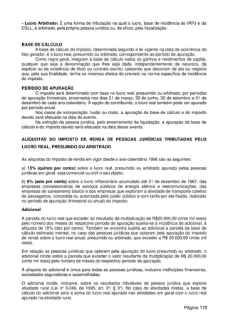 - Lucro Arbitrado: É uma forma de tributação na qual o lucro, base de incidência do IRPJ e da
CSLL, é arbitrado, pela própria pessoa jurídica ou, de ofício, pela fiscalização.
BASE DE CÁLCULO
A base de cálculo do imposto, determinada segundo a lei vigente na data de ocorrência do
fato gerador, é o lucro real, presumido ou arbitrado, correspondente ao período de apuração.
Como regra geral, integram a base de cálculo todos os ganhos e rendimentos de capital,
qualquer que seja a denominação que lhes seja dada, independentemente da natureza, da
espécie ou da existência de título ou contrato escrito, bastando que decorram de ato ou negócio
que, pela sua finalidade, tenha os mesmos efeitos do previsto na norma específica de incidência
do imposto.
PERÍODO DE APURAÇÃO
O imposto será determinado com base no lucro real, presumido ou arbitrado, por períodos
de apuração trimestrais, encerrados nos dias 31 de março, 30 de junho, 30 de setembro e 31 de
dezembro de cada ano-calendário. À opção do contribuinte, o lucro real também pode ser apurado
por período anual.
Nos casos de incorporação, fusão ou cisão, a apuração da base de cálculo e do imposto
devido será efetuada na data do evento.
Na extinção da pessoa jurídica, pelo encerramento da liquidação, a apuração da base de
cálculo e do imposto devido será efetuada na data desse evento.
ALÍQUOTAS DO IMPOSTO DE RENDA DE PESSOAS JURÍDICAS TRIBUTADAS PELO
LUCRO REAL, PRESUMIDO OU ARBITRADO
As alíquotas do imposto de renda em vigor desde o ano-calendário 1996 são as seguintes:
a) 15% (quinze por cento) sobre o lucro real, presumido ou arbitrado apurado pelas pessoas
jurídicas em geral, seja comercial ou civil o seu objeto;
b) 6% (seis por cento) sobre o lucro inflacionário acumulado até 31 de dezembro de 1987, das
empresas concessionárias de serviços públicos de energia elétrica e telecomunicações, das
empresas de saneamento básico e das empresas que exploram a atividade de transporte coletivo
de passageiros, concedida ou autorizada pelo poder público e com tarifa por ele fixada, realizado
no período de apuração (trimestral ou anual) do imposto;
Adicional
A parcela do lucro real que exceder ao resultado da multiplicação de R$20.000,00 (vinte mil reais)
pelo número dos meses do respectivo período de apuração sujeita-se à incidência do adicional, à
alíquota de 10% (dez por cento). Também se encontra sujeita ao adicional a parcela da base de
cálculo estimada mensal, no caso das pessoas jurídicas que optaram pela apuração do imposto
de renda sobre o lucro real anual, presumido ou arbitrado, que exceder a R$ 20.000,00 (vinte mil
reais).
Em relação às pessoas jurídicas que optarem pela apuração do lucro presumido ou arbitrado, o
adicional incide sobre a parcela que exceder o valor resultante da multiplicação de R$ 20.000,00
(vinte mil reais) pelo número de meses do respectivo período de apuração.
A alíquota do adicional é única para todas as pessoas jurídicas, inclusive instituições financeiras,
sociedades seguradoras e assemelhadas.
O adicional incide, inclusive, sobre os resultados tributáveis de pessoa jurídica que explore
atividade rural (Lei nº 9.249, de 1995, art. 3º, § 3º). No caso de atividades mistas, a base de
cálculo do adicional será a soma do lucro real apurado nas atividades em geral com o lucro real
apurado na atividade rural.
Página 118
 