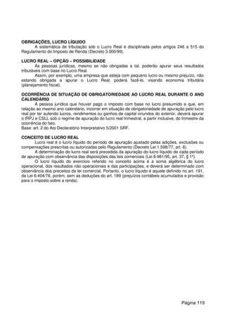 OBRIGAÇÕES, LUCRO LÍQUIDO
A sistemática de tributação sob o Lucro Real é disciplinada pelos artigos 246 a 515 do
Regulamento do Imposto de Renda (Decreto 3.000/99).
LUCRO REAL – OPÇÃO – POSSIBILIDADE
As pessoas jurídicas, mesmo se não obrigadas a tal, poderão apurar seus resultados
tributáveis com base no Lucro Real.
Assim, por exemplo, uma empresa que esteja com pequeno lucro ou mesmo prejuízo, não
estando obrigada a apurar o Lucro Real, poderá fazê-lo, visando economia tributária
(planejamento fiscal).
OCORRÊNCIA DE SITUAÇÃO DE OBRIGATORIEDADE AO LUCRO REAL DURANTE O ANO
CALENDÁRIO
A pessoa jurídica que houver pago o imposto com base no lucro presumido e que, em
relação ao mesmo ano calendário, incorrer em situação de obrigatoriedade de apuração pelo lucro
real por ter auferido lucros, rendimentos ou ganhos de capital oriundos do exterior, deverá apurar
o IRPJ e CSLL sob o regime de apuração do lucro real trimestral, a partir inclusive, do trimestre da
ocorrência do fato.
Base: art. 2 do Ato Declaratório Interpretativo 5/2001 SRF.
CONCEITO DE LUCRO REAL
Lucro real é o lucro líquido do período de apuração ajustado pelas adições, exclusões ou
compensações prescritas ou autorizadas pelo Regulamento (Decreto Lei 1.598/77, art. 6).
A determinação do lucro real será precedida da apuração do lucro líquido de cada período
de apuração com observância das disposições das leis comerciais (Lei 8.981/95, art. 37, § 1º).
O lucro líquido do exercício referido no conceito acima é a soma algébrica do lucro
operacional, dos resultados não operacionais e das participações, e deverá ser determinado com
observância dos preceitos da lei comercial. Portanto, o lucro líquido é aquele definido no art. 191,
da Lei 6.404/76, porém, sem as deduções do art. 189 (prejuízos contábeis acumulados e provisão
para o imposto sobre a renda).
Página 119
 
