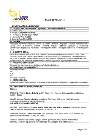 PLANO DE AULA nº 13
I –IDENTIFICAÇÃO DA DISCIPLINA
1 – Disciplina: DIR 0017 Direito e Legislação Tributária 5º semestre
2 - Turma: 112
3 - Curso: Ciências Contábeis
4 – Professor: Bruno Cesar Faller
5 – Semestre/Ano: 1º/2010
6 - Data da Aula:08/06/2010
II – EMENTA
Introdução Ao Direito Tributário. Fontes Do Direito Tributário. Obrigação Tributária. Fato Gerador e
Sujeito Ativos e Passivos. Crédito Tributário. Tributos Federais, Estaduais E Municipais.
Contribuições Especiais e Parafiscais. Tributação Na Fonte, Tributação Da Receita e Tributação Do
Lucro.
III – OBJETIVO GERAL
Geral: Proporcionar ao acadêmico de Ciências Contábeis conhecimentos específicos do Direito
Tributário e que serão utilizados no exercício profissional futuro. Compreender o estudo tributário
em todas as esferas, ou seja, união, estados, e municípios. Interpretar a questão tributária e seus
múltiplos aspectos mediante conhecimentos básicos e gerais da legislação pertinente.
IV – OBJETIVO ESPECÍFICO
Compreender os mecanismos do Sistema Tributário Brasileiro
V – CONTEÚDO PROGRAMÁTICO
Impostos Federais:
-IPI
-IOF
-ITR
Processo Tributário
VI – METODOLOGIA
Será ministrada a aula expositiva, com inserção de arquivos adicionais na respectiva Comunidade.
VII – REFERÊNCIAS BIBLIOGRÁFICAS
Básicas:
CASSONE, Vittorio. Direito Tributário. SP: Atlas, 1991. Número de localização na biblioteca:
34:336 / C345d
AMARO, Luciano. Direito tributário brasileiro. São Paulo: Malheiros, 2003. Número de
localização na biblioteca: 34:336.22 / A485d
BIBLIOGRAFIA COMPLEMENTAR:
BASTOS, Celso Ribeiro. Curso de direito financeiro e de direito tributário. São Paulo: Saraiva,
1999. Número de localização na biblioteca: 34:336 / B327c
ICHIHARA, Yoshiaki. Direito tributário: uma introdução. São Paulo: Atlas, 2005. Número de
localização na biblioteca: 34:336/16d 15.ed
Endereço eletrônico de acesso à página do PHL para consulta ao acervo da biblioteca:
http://192.168.1.201/cgi-bin/wxis.exe?IsisScript=phl.xis&cipar=phl8.cip&lang=por
Página 120
 