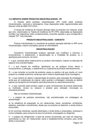 12.3 IMPOSTO SOBRE PRODUTOS INDUSTRIALIZADOS - IPI
O imposto sobre produtos industrializados (IPI) incide sobre produtos
industrializados, nacionais e estrangeiros. Suas disposições estão regulamentadas pelo
Decreto 4.544 de 2002 (RIPI/2002).
O campo de incidência do imposto abrange todos os produtos com alíquota, ainda
que zero, relacionados na Tabela de Incidência do IPI (TIPI), observadas as disposições
contidas nas respectivas notas complementares, excluídos aqueles a que corresponde a
notação "NT" (não-tributado).
PRODUTO INDUSTRIALIZADO - CONCEITO
Produto industrializado é o resultante de qualquer operação definida no RIPI como
industrialização, mesmo incompleta, parcial ou intermediária.
INDUSTRIALIZAÇÃO
Caracteriza industrialização qualquer operação que modifique a natureza, o
funcionamento, o acabamento, a apresentação ou a finalidade do produto, ou o
aperfeiçoe para consumo, tal como:
I – a que, exercida sobre matéria-prima ou produto intermediário, importe na obtenção de
espécie nova (transformação);
II – a que importe em modificar, aperfeiçoar ou, de qualquer forma, alterar o
funcionamento, a utilização, o acabamento ou a aparência do produto (beneficiamento);
III – a que consista na reunião de produtos, peças ou partes e de que resulte um novo
produto ou unidade autônoma, ainda que sob a mesma classificação fiscal (montagem);
IV – a que importe em alterar a apresentação do produto, pela colocação da embalagem,
ainda que em substituição da original, salvo quando a embalagem colocada se destine
apenas ao transporte da mercadoria (acondicionamento ou reacondicionamento);
V – a que, exercida sobre produto usado ou parte remanescente de produto deteriorado
ou inutilizado, renove ou restaure o produto para utilização (renovação ou
recondicionamento).
Não se considera industrialização:
I – o preparo de produtos alimentares, não acondicionados em embalagem de
apresentação:
a) na residência do preparador ou em restaurantes, bares, sorveterias, confeitarias,
padarias, quitandas e semelhantes, desde que os produtos se destinem a venda direta a
consumidor;
b) em cozinhas industriais, quando destinados a venda direta a corporações, empresas e
outras entidades, para consumo de seus funcionários, empregados ou dirigentes;
II – o preparo de refrigerantes, à base de extrato concentrado, por meio de máquinas,
automáticas ou não, em restaurantes, bares e estabelecimentos similares, para venda
direta a consumidor;
Página 121
 