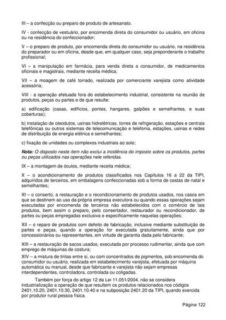 III – a confecção ou preparo de produto de artesanato.
IV - confecção de vestuário, por encomenda direta do consumidor ou usuário, em oficina
ou na residência do confeccionador;
V – o preparo de produto, por encomenda direta do consumidor ou usuário, na residência
do preparador ou em oficina, desde que, em qualquer caso, seja preponderante o trabalho
profissional;
VI – a manipulação em farmácia, para venda direta a consumidor, de medicamentos
oficinais e magistrais, mediante receita médica;
VII – a moagem de café torrado, realizada por comerciante varejista como atividade
acessória;
VIII - a operação efetuada fora do estabelecimento industrial, consistente na reunião de
produtos, peças ou partes e de que resulte:
a) edificação (casas, edifícios, pontes, hangares, galpões e semelhantes, e suas
coberturas);
b) instalação de oleodutos, usinas hidrelétricas, torres de refrigeração, estações e centrais
telefônicas ou outros sistemas de telecomunicação e telefonia, estações, usinas e redes
de distribuição de energia elétrica e semelhantes;
c) fixação de unidades ou complexos industriais ao solo;
Nota: O disposto neste item não exclui a incidência do imposto sobre os produtos, partes
ou peças utilizados nas operações nele referidas.
IX – a montagem de óculos, mediante receita médica;
X – o acondicionamento de produtos classificados nos Capítulos 16 a 22 da TIPI,
adquiridos de terceiros, em embalagens confeccionadas sob a forma de cestas de natal e
semelhantes;
XI – o conserto, a restauração e o recondicionamento de produtos usados, nos casos em
que se destinem ao uso da própria empresa executora ou quando essas operações sejam
executadas por encomenda de terceiros não estabelecidos com o comércio de tais
produtos, bem assim o preparo, pelo consertador, restaurador ou recondicionador, de
partes ou peças empregadas exclusiva e especificamente naquelas operações;
XII – o reparo de produtos com defeito de fabricação, inclusive mediante substituição de
partes e peças, quando a operação for executada gratuitamente, ainda que por
concessionários ou representantes, em virtude de garantia dada pelo fabricante;
XIII – a restauração de sacos usados, executada por processo rudimentar, ainda que com
emprego de máquinas de costura;
XIV – a mistura de tintas entre si, ou com concentrados de pigmentos, sob encomenda do
consumidor ou usuário, realizada em estabelecimento varejista, efetuada por máquina
automática ou manual, desde que fabricante e varejista não sejam empresas
interdependentes, controladora, controlada ou coligadas.
Também por força do artigo 12 da Lei 11.051/2004, não se considera
industrialização a operação de que resultem os produtos relacionados nos códigos
2401.10.20, 2401.10.30, 2401.10.40 e na subposição 2401.20 da TIPI, quando exercida
por produtor rural pessoa física.
Página 122
 