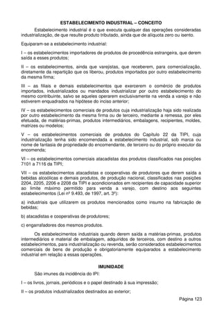 ESTABELECIMENTO INDUSTRIAL – CONCEITO
Estabelecimento industrial é o que executa qualquer das operações consideradas
industrialização, de que resulte produto tributado, ainda que de alíquota zero ou isento.
Equiparam-se a estabelecimento industrial:
I – os estabelecimentos importadores de produtos de procedência estrangeira, que derem
saída a esses produtos;
II – os estabelecimentos, ainda que varejistas, que receberem, para comercialização,
diretamente da repartição que os liberou, produtos importados por outro estabelecimento
da mesma firma;
III – as filiais e demais estabelecimentos que exercerem o comércio de produtos
importados, industrializados ou mandados industrializar por outro estabelecimento do
mesmo contribuinte, salvo se aqueles operarem exclusivamente na venda a varejo e não
estiverem enquadrados na hipótese do inciso anterior;
IV – os estabelecimentos comerciais de produtos cuja industrialização haja sido realizada
por outro estabelecimento da mesma firma ou de terceiro, mediante a remessa, por eles
efetuada, de matérias-primas, produtos intermediários, embalagens, recipientes, moldes,
matrizes ou modelos;
V – os estabelecimentos comerciais de produtos do Capítulo 22 da TIPI, cuja
industrialização tenha sido encomendada a estabelecimento industrial, sob marca ou
nome de fantasia de propriedade do encomendante, de terceiro ou do próprio executor da
encomenda;
VI – os estabelecimentos comerciais atacadistas dos produtos classificados nas posições
7101 a 7116 da TIPI;
VII – os estabelecimentos atacadistas e cooperativas de produtores que derem saída a
bebidas alcoólicas e demais produtos, de produção nacional, classificados nas posições
2204, 2205, 2206 e 2208 da TIPI e acondicionados em recipientes de capacidade superior
ao limite máximo permitido para venda a varejo, com destino aos seguintes
estabelecimentos (Lei nº 9.493, de 1997, art. 3º):
a) industriais que utilizarem os produtos mencionados como insumo na fabricação de
bebidas;
b) atacadistas e cooperativas de produtores;
c) engarrafadores dos mesmos produtos.
Os estabelecimentos industriais quando derem saída a matérias-primas, produtos
intermediários e material de embalagem, adquiridos de terceiros, com destino a outros
estabelecimentos, para industrialização ou revenda, serão considerados estabelecimentos
comerciais de bens de produção e obrigatoriamente equiparados a estabelecimento
industrial em relação a essas operações.
IMUNIDADE
São imunes da incidência do IPI:
I – os livros, jornais, periódicos e o papel destinado à sua impressão;
II – os produtos industrializados destinados ao exterior;
Página 123
 