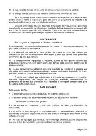 III – o ouro, quando definido em lei como ativo financeiro ou instrumento cambial;
IV – a energia elétrica, derivados de petróleo, combustíveis e minerais do País.
Se a imunidade estiver condicionada à destinação do produto, e a este for dado
destino diverso, ficará o responsável pelo fato sujeito ao pagamento do imposto e da
penalidade cabível, como se a imunidade não existisse.
Cessará a imunidade do papel destinado à impressão de livros, jornais e periódicos
quando este for consumido ou utilizado em finalidade diversa da prevista, ou encontrado
em poder de pessoa que não seja fabricante, importador, ou seus estabelecimentos
distribuidores, bem assim que não sejam empresas jornalísticas ou editoras.
CONTRIBUINTES
São obrigados ao pagamento do IPI como contribuinte:
I – o importador, em relação ao fato gerador decorrente do desembaraço aduaneiro de
produto de procedência estrangeira;
II – o industrial, em relação ao fato gerador decorrente da saída de produto que
industrializar em seu estabelecimento, bem assim quanto aos demais fatos geradores
decorrentes de atos que praticar;
III – o estabelecimento equiparado a industrial, quanto ao fato gerador relativo aos
produtos que dele saírem, bem assim quanto aos demais fatos geradores decorrentes de
atos que praticar;
IV – os que consumirem ou utilizarem em outra finalidade, ou remeterem a pessoas que
não sejam empresas jornalísticas ou editoras, o papel destinado à impressão de livros,
jornais e periódicos, quando alcançado pela imunidade.
É ainda responsável, por substituição, o industrial ou equiparado a industrial,
mediante requerimento, em relação às operações anteriores, concomitantes ou
posteriores às saídas que promover, nas hipóteses e condições estabelecidas pela
Secretaria da Receita Federal.
FATO GERADOR
Fato gerador do IPI é:
1 – o desembaraço aduaneiro de produto de procedência estrangeira;
2 – a saída de produto do estabelecimento industrial, ou equiparado a industrial.
Considera-se ocorrido o fato gerador:
I – na entrega ao comprador, quanto aos produtos vendidos por intermédio de
ambulantes;
II – na saída de armazém-geral ou outro depositário do estabelecimento industrial ou
equiparado a industrial depositante, quanto aos produtos entregues diretamente a outro
estabelecimento;
III – na saída da repartição que promoveu o desembaraço aduaneiro, quanto aos produtos
que, por ordem do importador, forem remetidos diretamente a terceiros;
Página 124
 