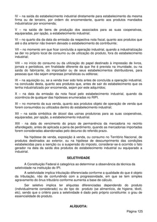 IV – na saída do estabelecimento industrial diretamente para estabelecimento da mesma
firma ou de terceiro, por ordem do encomendante, quanto aos produtos mandados
industrializar por encomenda;
V – na saída de bens de produção dos associados para as suas cooperativas,
equiparadas, por opção, a estabelecimento industrial;
VI – no quarto dia da data da emissão da respectiva nota fiscal, quanto aos produtos que
até o dia anterior não tiverem deixado o estabelecimento do contribuinte;
VII – no momento em que ficar concluída a operação industrial, quando a industrialização
se der no próprio local de consumo ou de utilização do produto, fora do estabelecimento
industrial;
VIII – no início do consumo ou da utilização do papel destinado à impressão de livros,
jornais e periódicos, em finalidade diferente da que lhe é prevista na imunidade, ou na
saída do fabricante, do importador ou de seus estabelecimentos distribuidores, para
pessoas que não sejam empresas jornalísticas ou editoras;
IX – na aquisição ou, se a venda tiver sido feita antes de concluída a operação industrial,
na conclusão desta, quanto aos produtos que, antes de sair do estabelecimento que os
tenha industrializado por encomenda, sejam por este adquiridos;
X – na data da emissão da nota fiscal pelo estabelecimento industrial, quando da
ocorrência de qualquer das hipóteses enumeradas no RIPI.
XI – no momento da sua venda, quanto aos produtos objeto de operação de venda que
forem consumidos ou utilizados dentro do estabelecimento industrial;
XII – na saída simbólica de álcool das usinas produtoras para as suas cooperativas,
equiparadas, por opção, a estabelecimento industrial.
XIII - na data do vencimento do prazo de permanência da mercadoria no recinto
alfandegado, antes de aplicada a pena de perdimento, quando as mercadorias importadas
forem consideradas abandonadas pelo decurso do referido prazo.
Na hipótese de venda, exposição à venda, ou consumo no Território Nacional, de
produtos destinados ao exterior, ou na hipótese de descumprimento das condições
estabelecidas para a isenção ou a suspensão do imposto, considerar-se-á ocorrido o fato
gerador na data da saída dos produtos do estabelecimento industrial ou equiparado a
industrial.
SELETIVIDADE
A Constituição Federal é categórica ao determinar a observância da técnica da
seletividade na instituição do IPI.
A seletividade implica tributação diferenciada conforme a qualidade do que é objeto
da tributação, não de confundindo com a progressividade, em que se tem simples
agravamento do ônus tributário conforme aumenta a base de cálculo.
Ser seletivo implica ter alíquotas diferenciadas dependendo do produto
(individualmente considerado) ou do tipo do produto (se alimentício, de higiene, têxtil,
etc), sendo que o critério para a seletividade é dado pelo próprio constituinte: o grau de
essencialidade do produto.
ALÍQUOTA:
Página 125
 