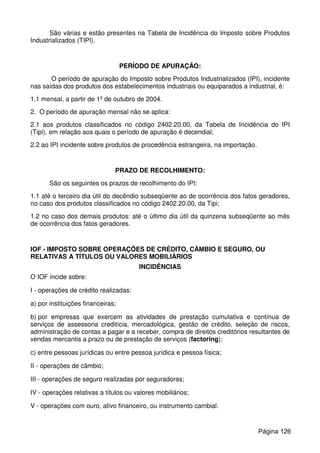 São várias e estão presentes na Tabela de Incidência do Imposto sobre Produtos
Industrializados (TIPI).
PERÍODO DE APURAÇÃO:
O período de apuração do Imposto sobre Produtos Industrializados (IPI), incidente
nas saídas dos produtos dos estabelecimentos industriais ou equiparados a industrial, é:
1.1 mensal, a partir de 1º de outubro de 2004.
2. O período de apuração mensal não se aplica:
2.1 aos produtos classificados no código 2402.20.00, da Tabela de Incidência do IPI
(Tipi), em relação aos quais o período de apuração é decendial;
2.2 ao IPI incidente sobre produtos de procedência estrangeira, na importação.
PRAZO DE RECOLHIMENTO:
São os seguintes os prazos de recolhimento do IPI:
1.1 até o terceiro dia útil do decêndio subseqüente ao de ocorrência dos fatos geradores,
no caso dos produtos classificados no código 2402.20.00, da Tipi;
1.2 no caso dos demais produtos: até o último dia útil da quinzena subseqüente ao mês
de ocorrência dos fatos geradores.
IOF - IMPOSTO SOBRE OPERAÇÕES DE CRÉDITO, CÂMBIO E SEGURO, OU
RELATIVAS A TÍTULOS OU VALORES MOBILIÁRIOS
INCIDÊNCIAS
O IOF incide sobre:
I - operações de crédito realizadas:
a) por instituições financeiras;
b) por empresas que exercem as atividades de prestação cumulativa e contínua de
serviços de assessoria creditícia, mercadológica, gestão de crédito, seleção de riscos,
administração de contas a pagar e a receber, compra de direitos creditórios resultantes de
vendas mercantis a prazo ou de prestação de serviços (factoring);
c) entre pessoas jurídicas ou entre pessoa jurídica e pessoa física;
II - operações de câmbio;
III - operações de seguro realizadas por seguradoras;
IV - operações relativas a títulos ou valores mobiliários;
V - operações com ouro, ativo financeiro, ou instrumento cambial.
Página 126
 
