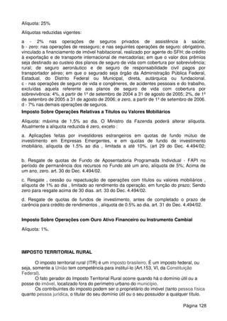 Alíquota: 25%
Alíquotas reduzidas vigentes:
a - 2% nas operações de seguros privados de assistência à saúde;
b - zero: nas operações de resseguro; e nas seguintes operações de seguro: obrigatório,
vinculado a financiamento de imóvel habitacional, realizado por agente do SFH; de crédito
à exportação e de transporte internacional de mercadorias; em que o valor dos prêmios
seja destinado ao custeio dos planos de seguro de vida com cobertura por sobrevivência;
rural; de seguro aeronáutico e de seguro de responsabilidade civil pagos por
transportador aéreo; em que o segurado seja órgão da Administração Pública Federal,
Estadual, do Distrito Federal ou Municipal, direta, autárquica ou fundacional.
c - nas operações de seguro de vida e congêneres, de acidentes pessoais e do trabalho,
excluídas aquela referente aos planos de seguro de vida com cobertura por
sobrevivência: 4%, a partir de 1º de setembro de 2004 a 31 de agosto de 2005; 2%, de 1º
de setembro de 2005 a 31 de agosto de 2006; e zero, a partir de 1º de setembro de 2006.
d - 7% nas demais operações de seguros.
Imposto Sobre Operações Relativas a Títulos ou Valores Mobiliários
Alíquota: máxima de 1,5% ao dia. O Ministro da Fazenda poderá alterar alíquota.
Atualmente a alíquota reduzida é zero, exceto :
a. Aplicações feitas por investidores estrangeiros em quotas de fundo mútuo de
investimento em Empresas Emergentes, e em quotas de fundo de investimento
imobiliário, alíquota de 1.5% ao dia , limitada a até 10%. (art 29 do Dec. 4.494/02;
b. Resgate de quotas de Fundo de Aposentadoria Programada Individual - FAPI no
período de permanência dos recursos no Fundo até um ano, alíquota de 5%; Acima de
um ano, zero. art. 30 do Dec. 4.494/02.
c. Resgate , cessão ou repactuação de operações com títulos ou valores mobiliários ,
alíquota de 1% ao dia , limitado ao rendimento da operação, em função do prazo; Sendo
zero para resgate acima de 30 dias. art. 33 do Dec. 4.494/02.
d. Resgate de quotas de fundos de investimento, antes de completado o prazo de
carência para crédito de rendimentos , alíquota de 0.5% ao dia. art. 31 do Dec. 4.494/02.
Imposto Sobre Operações com Ouro Ativo Financeiro ou Instrumento Cambial
Alíquota: 1%.
IMPOSTO TERRITORIAL RURAL
O imposto territorial rural (ITR) é um imposto brasileiro. É um imposto federal, ou
seja, somente a União tem competência para instituí-lo (Art.153, VI, da Constituição
Federal).
O fato gerador do Imposto Territorial Rural ocorre quando há o domínio útil ou a
posse do imóvel, localizado fora do perímetro urbano do município.
Os contribuintes do imposto podem ser o proprietário do imóvel (tanto pessoa física
quanto pessoa jurídica, o titular do seu domínio útil ou o seu possuidor a qualquer título.
Página 128
 