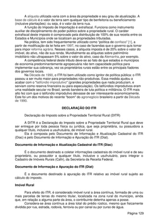 A alíquota utilizada varia com a área da propriedade e seu grau de atualização. A
base de cálculo é o valor da terra sem qualquer tipo de benfeitoria ou beneficiamento
(inclusive plantações): ou seja, é o valor da terra nua.
A função do Imposto de Importação é extrafiscal. Funciona como instrumento
auxiliar de disciplinamento do poder público sobre a propriedade rural. O caráter
extrafiscal deste imposto é comprovado pela distribuição de 100% de sua receita entre os
Estados e Municípios onde se localizam as propriedades tributadas.
Na prática, tem sido frequentemente utilizado como “política de confisco” [1], a
partir de modificação da lei feita em 1997, no caso de fazendas que o governo quis tomar
para impor reforma agrária. Nesses casos, a alíquota imposta é de 20% sobre o valor do
imóvel, do ativo, não de sua renda. Mundialmente as alíquotas sobre patrimônio
imobiliário não ultrapassam 5% sobre o valor do ativo, caso da Alemanha, por exemplo.
A competência federal deste tributo deve-se ao fato de que estados e municípios
de economia predominantemente agropecuária não tem capacidade política para
implementar sua cobrança, vez os proprietários rurais estão entre os principais fiadores
dos governos locais.
Na Década de 1990, o ITR foi bem utilizado como ignitor de política pública: o ITR
passou a ser muito maior para propriedades não-produtivas. Essa medida ajudou a
acabar com o "latifúndio improdutivo" (grandes propriedades que nada produziam, e
serviam como reserva financeira ou para especulação). Os latifúndios improdutivos eram
uma realidade secular no Brasil, sendo bandeira de luta política e militância. O ITR mais
alto fez com que o latifúndio improdutivo deixasse de ser interessante economicamente.
Este foi um dos motivos do recente "boom" do agronegócio brasileiro a partir da Década
de 1990.
DECLARAÇÃO DO ITR
Declaração do Imposto sobre a Propriedade Territorial Rural (DITR)
A DITR é a Declaração do Imposto sobre a Propriedade Territorial Rural que deve
ser entregue por toda pessoa física ou jurídica, que seja proprietária, ou possuidora a
qualquer título, inclusive a usufrutuária, de imóvel rural.
Ela é composta pelo Documento de Informação e Atualização Cadastral do ITR
(Diac) e pelo Documento de Informação e Apuração do ITR (Diat).
Documento de Informação e Atualização Cadastral do ITR (Diac)
É o documento destinado a coletar informações cadastrais do imóvel rural e de seu
proprietário, ou possuidor a qualquer título, inclusive o usufrutuário, para integrar o
Cadastro de Imóveis Rurais (Cafir), da Secretaria da Receita Federal.
Documento de Informação e Apuração do ITR (Diat)
É o documento destinado à apuração do ITR relativo ao imóvel rural sujeito ao
cálculo do imposto.
Imóvel Rural
Para efeito do ITR, é considerado imóvel rural a área contínua, formada de uma ou
mais parcelas de terras do mesmo titular, localizada na zona rural do município, ainda
que, em relação a alguma parte da área, o contribuinte detenha apenas a posse.
Considera-se área contínua a área total do prédio rústico, mesmo que fisicamente
dividida por rua, estrada, rodovia, ferrovia ou por canal ou por curso de água.
Página 129
 