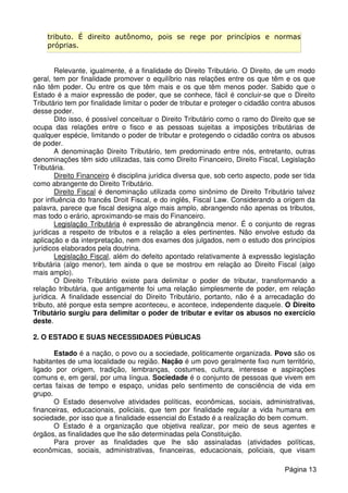 tributo. É direito autônomo, pois se rege por princípios e normas
próprias.
Relevante, igualmente, é a finalidade do Direito Tributário. O Direito, de um modo
geral, tem por finalidade promover o equilíbrio nas relações entre os que têm e os que
não têm poder. Ou entre os que têm mais e os que têm menos poder. Sabido que o
Estado é a maior expressão de poder, que se conhece, fácil é concluir-se que o Direito
Tributário tem por finalidade limitar o poder de tributar e proteger o cidadão contra abusos
desse poder.
Dito isso, é possível conceituar o Direito Tributário como o ramo do Direito que se
ocupa das relações entre o fisco e as pessoas sujeitas a imposições tributárias de
qualquer espécie, limitando o poder de tributar e protegendo o cidadão contra os abusos
de poder.
A denominação Direito Tributário, tem predominado entre nós, entretanto, outras
denominações têm sido utilizadas, tais como Direito Financeiro, Direito Fiscal, Legislação
Tributária.
Direito Financeiro é disciplina jurídica diversa que, sob certo aspecto, pode ser tida
como abrangente do Direito Tributário.
Direito Fiscal é denominação utilizada como sinônimo de Direito Tributário talvez
por influência do francês Droit Fiscal, e do inglês, Fiscal Law. Considerando a origem da
palavra, parece que fiscal designa algo mais amplo, abrangendo não apenas os tributos,
mas todo o erário, aproximando-se mais do Financeiro.
Legislação Tributária é expressão de abrangência menor. É o conjunto de regras
jurídicas a respeito de tributos e a relação a eles pertinentes. Não envolve estudo da
aplicação e da interpretação, nem dos exames dos julgados, nem o estudo dos princípios
jurídicos elaborados pela doutrina.
Legislação Fiscal, além do defeito apontado relativamente à expressão legislação
tributária (algo menor), tem ainda o que se mostrou em relação ao Direito Fiscal (algo
mais amplo).
O Direito Tributário existe para delimitar o poder de tributar, transformando a
relação tributária, que antigamente foi uma relação simplesmente de poder, em relação
jurídica. A finalidade essencial do Direito Tributário, portanto, não é a arrecadação do
tributo, até porque esta sempre aconteceu, e acontece, independente daquele. O Direito
Tributário surgiu para delimitar o poder de tributar e evitar os abusos no exercício
deste.
2. O ESTADO E SUAS NECESSIDADES PÚBLICAS
Estado é a nação, o povo ou a sociedade, politicamente organizada. Povo são os
habitantes de uma localidade ou região. Nação é um povo geralmente fixo num território,
ligado por origem, tradição, lembranças, costumes, cultura, interesse e aspirações
comuns e, em geral, por uma língua. Sociedade é o conjunto de pessoas que vivem em
certas faixas de tempo e espaço, unidas pelo sentimento de consciência de vida em
grupo.
O Estado desenvolve atividades políticas, econômicas, sociais, administrativas,
financeiras, educacionais, policiais, que tem por finalidade regular a vida humana em
sociedade, por isso que a finalidade essencial do Estado é a realização do bem comum.
O Estado é a organização que objetiva realizar, por meio de seus agentes e
órgãos, as finalidades que lhe são determinadas pela Constituição.
Para prover as finalidades que lhe são assinaladas (atividades políticas,
econômicas, sociais, administrativas, financeiras, educacionais, policiais, que visam
Página 13
 