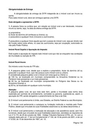Obrigatoriedade de Entrega
A obrigatoriedade de entrega da DITR independe de o imóvel rural ser imune ou
isento.
Para cada imóvel rural, deve ser entregue apenas uma DITR.
Está obrigado a apresentar a DITR:
1. A pessoa física ou jurídica que, em relação ao imóvel rural a ser declarado, inclusive
imune ou isenta, seja, na data da efetiva entrega da DITR:
a) proprietária;
b) titular do domínio útil (enfiteuta ou foreira); ou
c) possuidora a qualquer título (inclusive a usufrutuária).
É possuidora a qualquer título aquele que tem a posse do imóvel rural, seja por direito real
de fruição sobre coisa alheia, no caso da usufrutuária, seja por ocupação, autorizada ou
não pelo Poder Público.
Imóvel Rural Sujeito à Apuração do Imposto
Está sujeito à apuração do imposto todo imóvel rural que não se enquadre nas condições
de imunidade ou isenção do ITR.
Imóvel Rural Imune
Os imóveis rurais imunes do ITR são:
1. A pequena gleba rural, desde que a explore o proprietário, titular do domínio útil ou
possuidor a qualquer título, que não possua outro imóvel rural ou urbano.
É considerada pequena gleba rural o imóvel com área igual ou inferior a:
a) 100 ha, se localizado em município compreendido na Amazônia Ocidental ou no
Pantanal mato-grossense e sul-mato-grossense;
b) 50 ha, se localizado em município compreendido no Polígono das Secas ou na
Amazônia Oriental; e
c) 30 ha, se localizado em qualquer outro município.
Atenção:
A pequena gleba rural, de que trata este item, perde a imunidade caso tenha área
explorada por contrato de arrendamento, comodato ou parceria, sujeitando-se, assim, à
apuração do ITR, sendo obrigatório o preenchimento do Diac e do Diat.
2. O imóvel rural pertencente à União, aos Estados, ao Distrito Federal ou aos Municípios;
3. O imóvel rural pertencente a autarquia ou fundação instituída e mantida pelo Poder
Público, desde que vinculado às suas finalidades essenciais ou às delas decorrentes; e
4. O imóvel rural pertencente a instituição de educação e de assistência social, sem fins
lucrativos, desde que vinculado às suas finalidades essenciais, atendidos os requisitos da
Lei nº 5.172, de 25 de outubro de 1966 - Código Tributário Nacional (CTN), art. 14, com a
redação dada pelo art. 1º da Lei Complementar nº 104, de 10 de janeiro de 2001, e da Lei
nº 9.532, de 10 de dezembro de 1997, art. 12.
Página 130
 
