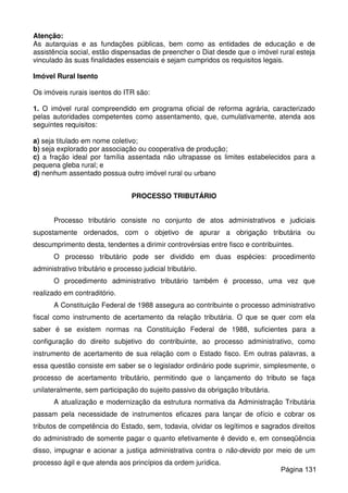 Atenção:
As autarquias e as fundações públicas, bem como as entidades de educação e de
assistência social, estão dispensadas de preencher o Diat desde que o imóvel rural esteja
vinculado às suas finalidades essenciais e sejam cumpridos os requisitos legais.
Imóvel Rural Isento
Os imóveis rurais isentos do ITR são:
1. O imóvel rural compreendido em programa oficial de reforma agrária, caracterizado
pelas autoridades competentes como assentamento, que, cumulativamente, atenda aos
seguintes requisitos:
a) seja titulado em nome coletivo;
b) seja explorado por associação ou cooperativa de produção;
c) a fração ideal por família assentada não ultrapasse os limites estabelecidos para a
pequena gleba rural; e
d) nenhum assentado possua outro imóvel rural ou urbano
PROCESSO TRIBUTÁRIO
Processo tributário consiste no conjunto de atos administrativos e judiciais
supostamente ordenados, com o objetivo de apurar a obrigação tributária ou
descumprimento desta, tendentes a dirimir controvérsias entre fisco e contribuintes.
O processo tributário pode ser dividido em duas espécies: procedimento
administrativo tributário e processo judicial tributário.
O procedimento administrativo tributário também é processo, uma vez que
realizado em contraditório.
A Constituição Federal de 1988 assegura ao contribuinte o processo administrativo
fiscal como instrumento de acertamento da relação tributária. O que se quer com ela
saber é se existem normas na Constituição Federal de 1988, suficientes para a
configuração do direito subjetivo do contribuinte, ao processo administrativo, como
instrumento de acertamento de sua relação com o Estado fisco. Em outras palavras, a
essa questão consiste em saber se o legislador ordinário pode suprimir, simplesmente, o
processo de acertamento tributário, permitindo que o lançamento do tributo se faça
unilateralmente, sem participação do sujeito passivo da obrigação tributária.
A atualização e modernização da estrutura normativa da Administração Tributária
passam pela necessidade de instrumentos eficazes para lançar de ofício e cobrar os
tributos de competência do Estado, sem, todavia, olvidar os legítimos e sagrados direitos
do administrado de somente pagar o quanto efetivamente é devido e, em conseqüência
disso, impugnar e acionar a justiça administrativa contra o não-devido por meio de um
processo ágil e que atenda aos princípios da ordem jurídica.
Página 131
 