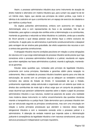 Assim, o processo administrativo tributário atua como instrumento de atuação do
direito material e alternativo em matéria tributária que, para cumprir seu papel há de ter
um trâmite claro, lógico, que atenda aos princípios da ordem jurídica, cuja matriz é
idêntica à do Judiciário em que o contribuinte tem um espaço de exercício de cidadania e
que viabiliza a justiça fiscal.
Os órgãos judicantes administrativos, embora com autonomia em relação à
Administração ativa e com representantes do fisco e da sociedade, hão de ser
fortalecidos, para agilizar a solução dos conflitos entre a Administração e os contribuintes,
mantendo as garantias e reduzindo os feitos tributários no Judiciário, ainda que a escolha
do fórum perante o qual deseja postular seus direitos fique a critério exclusivo do
contribuinte. A opção pela via administrativa é pertinente constitucionalmente e desejável
pela vantagem de ser atrativa pela gratuidade, dar efeito suspensivo dos recursos e com
a certeza das garantias constitucionais.
A obrigação tributária resume condições peculiares em relação a outras obrigações
de natureza civil o que exige sistematização do processo tributário sendo preciso que haja
conectores entre o processo administrativo tributário e o judicial, resultando em regras
que evitem repetições nas fases administrativa e judicial, visando à agilização, mantendo-
se as garantias.
Estudar estas questões que, norteadas pelo princípio da legalidade tributária,
juntamente com outros princípios, liberdades e garantias obtêm plena recepção no
ordenamento. Mas a realidade do processo tributário brasileiro aponta para uma falta de
estruturação, de acordo com os princípios que se adequam ao verdadeiro conteúdo
normativo dos valores do Estado de Direito. A necessidade de que o Estado,
juridicamente organizado, esteja estruturado e organizado em um sistema que tutele os
direitos dos contribuintes de modo ágil e eficaz exige que um conjunto de posições do
corpo doutrinal que pareciam solidamente assentes sobre o objeto e papel do processo
administrativo tributário e sua natureza, revelem-se passíveis de acatar uma realidade
mais moderna desse instrumento no melhor encaminhamento das questões tributárias
visando a transparência e a justiça fiscal. Cabe demonstrar que o processo tributário tem
que ser estruturado segundo os princípios constitucionais, mas com uma vinculação em
relação a outros princípios processuais que atendem a natureza dessa relação
obrigacional tributária e com a necessária conexão entre o processo judicial e o
administrativo. A obtenção da verdade material que impende sobre a Administração
judicante é conseqüência da legalidade tributária e tem natureza constitucional, para cuja
estrutura processual é indispensável o princípio inquisitório.
Página 132
 