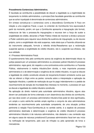Procedimento Contencioso Administrativo.
É facultada ao contribuinte a possibilidade de discutir a legalidade ou a legitimidade do
lançamento no âmbito administrativo, a princípio.Esta faculdade garantida ao contribuinte
que se achar injustiçado é denominada de contencioso administrativo.
Em síntese conceitua-se o contencioso como a discordância Contribuinte X Fisco em
relação a uma exigência Fiscal, a qual, no entender do Contribuinte fora equivocada.A
partir do momento, porém, em que o Contribuinte apresenta a impugnação (ato formal),
instaura-se de fato o processo.As impugnações e recursos tem a força de sustar a
exigibilidade do crédito, deixando o Poder Público inibido de inscrever a dívida e procurar
o Poder Judiciário para requerer seus direitos.Na ausência de impugnação, ou de recurso
próprio, como a exigibilidade não está suspensa, nada obsta que a Fazenda utilizando-se
do instrumento adequado, formule a referida dívida.Ressaltamos que a reclamação
suspende apenas a exigibilidade do crédito tributário, isto é, suspende sua eficácia, não
sua validade.
4.1.Processo Administrativo Fiscal.
O questionamento feito pelo contribuinte acerca da exigência de determinado tributo na
justiça passará por um processo administrativo ou processo judicial tributário.O processo
administrativo, regra geral, diz respeito a uma controvérsia entre contribuinte e a Fazenda
Pública, relativamente à matéria tributária.Sem dúvida, o mais importante processo
administrativo é o de determinação e exigência de do crédito tributário, no qual se discute
a legalidade do crédito constituído através do lançamento.Existem entretanto outros que
não se referem a litígio entre as partes: consulta sobre a interpretação e aplicação da
legislação tributária, o pedido de restituição do que foi pago indevidamente e o pedido de
reconhecimento de isenção de imunidade.Nos interessa no momento, o processo em que
se discute a legalidade do crédito tributário constituído.
Na aplicação do direito material pela autoridade administrativa tributária, alguns atos
devem ser praticados de forma ordenada e com observância dos direitos do contribuinte,
por isso deve existir um processo administrativo tributário.Este pode ter dois significados,
um amplo e outro estrito.No sentido amplo significa o conjunto de atos administrativos
tendentes ao reconhecimento pela autoridade competente, de uma situação jurídica
pertinente à relação Fisco-Contribuinte.Já no sentido estrito, é a espécie do processo
administrativo destinada à determinação e exigência do crédito tributário.O processo
administrativo tributário é de natureza administrativa, não obstante o seu conteúdo seja
em alguns casos de natureza jurisdicional.O processo administrativo fiscal tem seu início
na notificação de lançamento, pelo auto de infração ou pela apreensão de livros e
mercadorias.
Página 133
 