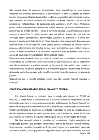 São características do processo administrativo fiscal: inexistência de uma relação
triangular (no processo administrativo, a administração é parte e julgador ao mesmo
tempo); limitação da eficácia das decisões (no Brasil, as decisões administrativas, mesmo
que proferidas em última instância são anuláveis via Poder Judiciário, em virtude do
princípio da inafastabilidade da apreciação pelo Judiciário”, art.5º, inciso XXXV);não
possui caráter expropriatório (decidida em caráter definitivo no âmbito administrativo a
procedência do crédito tributário – tributo e ou/ multa devidos -, a administração só pode
executar o patrimônio do sujeito passivo pela via judicial, através de uma ação de
execução fiscal); composição(a administração julgadora ou judicante é o termo que
designa a estrutura montada dentro do Poder Executivo para o julgamento dos processos
administrativos) e lei de regência (cada pessoa política estabelece as normas sobre o
processo administrativo dos tributos de que tem). competência para instituir, tendo a
União, os Estados-membros e os Municípios capacidade para estabelecer suas normas
acerca de seus respectivos processos administrativos fiscais.
Destaca-se aqui a importância da produção de provas fortes e irrefutáveis, especialmente
no que tange ao Contribuinte, uma vez que este foi quem instaurou a lide.No julgamento
são três as verdades: a verdade descrita no lançamento pelo auditor, com provas; a
verdade descrita na defesa, com provas e a verdade do julgador.Prevalecendo a verdade
do julgador, portanto as provas terão papel fundamental para a formação da convicção do
julgador.
Observamos que o referido processo ocorre nas três esferas: Federal, Estadual e
Municipal.
PROCESSO ADMINISTRATIVO FISCAL EM ÂMBITO FEDERAL.
Em âmbito federal, o processo fiscal é regido pelo decreto nº 70.235 de
06/03/1972. Nesta esfera o contribuinte tem o prazo de 30 dias, do recebimento do auto
de infração, para fazer a impugnação encaminhá-la as Delegacias da Receita Federal, em
que se fará o julgamento de primeira instância.Esta decisão pode extinguir totalmente ou
manter parcialmente ou totalmente os tributos reclamados no auto de infração.Caso a
decisão seja desfavorável ao sujeito passivo, este possui 30 dias da ciência da decisão
para recorrer a 2 instância, à segunda instância para pleitear a modificação da decisão.
Na fase recursal, existe o conselho de contribuintes, órgãos colegiados de
composição paritária que decidem controvérsias acerca de tributos federais.Portanto,
tanto o recurso voluntário (oferecido ao Contribuinte) como o recurso de ofício (oferecido
a Fazenda Pública), serão julgados em segunda instância por estes conselhos que não
Página 134
 