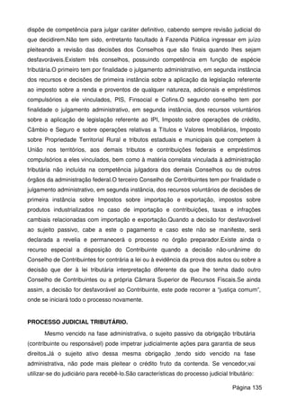 dispõe de competência para julgar caráter definitivo, cabendo sempre revisão judicial do
que decidirem.Não tem sido, entretanto facultado à Fazenda Pública ingressar em juízo
pleiteando a revisão das decisões dos Conselhos que são finais quando lhes sejam
desfavoráveis.Existem três conselhos, possuindo competência em função de espécie
tributária.O primeiro tem por finalidade o julgamento administrativo, em segunda instância
dos recursos e decisões de primeira instância sobre a aplicação da legislação referente
ao imposto sobre a renda e proventos de qualquer natureza, adicionais e empréstimos
compulsórios a ele vinculados, PIS, Finsocial e Cofins.O segundo conselho tem por
finalidade o julgamento administrativo, em segunda instância, dos recursos voluntários
sobre a aplicação de legislação referente ao IPI, Imposto sobre operações de crédito,
Câmbio e Seguro e sobre operações relativas a Títulos e Valores Imobiliários, Imposto
sobre Propriedade Territorial Rural e tributos estaduais e municipais que competem à
União nos territórios, aos demais tributos e contribuições federais e empréstimos
compulsórios a eles vinculados, bem como à matéria correlata vinculada à administração
tributária não incluída na competência julgadora dos demais Conselhos ou de outros
órgãos da administração federal.O terceiro Conselho de Contribuintes tem por finalidade o
julgamento administrativo, em segunda instância, dos recursos voluntários de decisões de
primeira instância sobre Impostos sobre importação e exportação, impostos sobre
produtos industrializados no caso de importação e contribuições, taxas e infrações
cambiais relacionadas com importação e exportação.Quando a decisão for desfavorável
ao sujeito passivo, cabe a este o pagamento e caso este não se manifeste, será
declarada a revelia e permanecerá o processo no órgão preparador.Existe ainda o
recurso especial a disposição do Contribuinte quando a decisão não-unânime do
Conselho de Contribuintes for contrária a lei ou à evidência da prova dos autos ou sobre a
decisão que der à lei tributária interpretação diferente da que lhe tenha dado outro
Conselho de Contribuintes ou a própria Câmara Superior de Recursos Fiscais.Se ainda
assim, a decisão for desfavorável ao Contribuinte, este pode recorrer a “justiça comum”,
onde se iniciará todo o processo novamente.
PROCESSO JUDICIAL TRIBUTÁRIO.
Mesmo vencido na fase administrativa, o sujeito passivo da obrigação tributária
(contribuinte ou responsável) pode impetrar judicialmente ações para garantia de seus
direitos.Já o sujeito ativo dessa mesma obrigação ,tendo sido vencido na fase
administrativa, não pode mais pleitear o crédito fruto da contenda. Se vencedor,vai
utilizar-se do judiciário para recebê-lo.São características do processo judicial tributário:
Página 135
 
