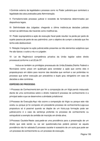 I-Controle externo da legalidade:o processo corre no Poder judiciário,que controlará a
legalidade dos atos praticados pela Administração.
II- Formalismo:todo processo judicial é revestido de formalismos determinados por
dispositivos legais.
III- Definitividade dos Julgados: chegando a última instância,as decisões judiciais
tornam-se definitivas.não havendo como modificá-las.
IV- Poder expropriatório:a ação de execução fiscal pode resultar na perda por parte do
sujeito passivo,de parte de seu patrimônio ,com o objetivo de cumprir a decisão que lhe
tenha sido desfavorável.
V- Relação triangular:na ação judicial,estão presentes os três elementos subjetivos que
lhe são típicos: o autor,o réu e o julgador.
VI- Lei de Regência:é competência privativa da União legislar sobre direito
processual,conforme o art.22,da CF.
Inclua-se também os privilégios processuais da União,Estados,Distrito Federal e
Municípios como: prazo em quádruplo para constatar a ação que contra eles é
proposta;prazo em dobro para recorrer das decisões que venham a ser proferidas no
processo que sofrer execução por precatórios e duplo grau obrigatório em caso de
decisões a eles contrárias.
ESPÉCIES DE PROCESSO.
1-Processo de Conhecimento:tem por fim a composição de um litígio,sendo instaurado
diante de uma controvérsia sobre o direito material.O processo de conhecimento é a
principal sede e que se desenvolve a atividade jurisdicional.
2-Processo de Execução:Aqui não ocorre a composição do litígio ou porque este não
existiu ou porque já foi composto em precedente processo de conhecimento.Logo,sua
propositura só é possível quando se dispõe de um título,cuja formação pode ser
judicial,como é o caso da sentença proferida no processo de conhecimento ou
extrajudicial a exemplo da certidão de inscrição em dívida ativa.
3-Processo Cautelar:Neste caso,pede-se uma providência para a preservação de um
direito que está sendo ou vai ser questionado,mas poderá perecer se aquela
providência não for adotada.O processo cautelar é acessório de um outro,que pode ser
um processo de conhecimento ou um processo de execução.
Página 136
 